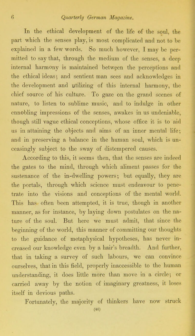 In the ethical development of the life of the soul, the part which the senses play, is most complicated and not to be explained in a few words. So much however, I may be per- mitted to say that, through the medium of the senses, a deep internal harmony is maintained between the perceptions and the ethical ideas; and sentient man sees and acknowledges in the development and utilizing of this internal harmony, the chief source of his culture. To gaze on the grand scenes of nature, to listen to sublime music, and to indulge in other ennobling impressions of the senses, awakes in us undeniable, though still vague ethical conceptions, whose office it is to aid us in attaining the objects and aims of an inner mental life; and in preserving a balance in the human soul, which is un- ceasingly subject to the sway of distempered causes. According to this, it seems then, that the senses are indeed the gates to the mind, through which aliment passes for the sustenance of the in-dwelling powers; but equally, they are the portals, through which science must endeavour to pene- trate into the visions and conceptions of the mental world. This has often been attempted, it is true, though in another manner, as for instance, by laying down postulates on the na- ture of the soul. But here we must admit, that since the beginning of the world, this manner of committing our thoughts to the guidance of metaphysical hypotheses, has never in- creased our knowledge even by a hair's breadth. And further, that in taking a survey of such labours, we can convince ourselves, that in this field, properly inaccessible to the human imderstanding, it does little more than move in a circle; or carried away by the notion of imaginary greatness, it loses itself in devious paths. Fortunately, the majority of thinkers have now struck (46)