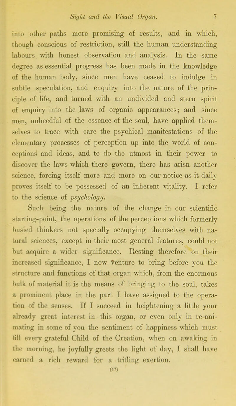 into other paths more promising of results, and in which, though conscious of restriction, still the human understanding labours with honest observation and analysis. In the same degree as essential progress has been made in the knowledge of the human body, since men have ceased to indulge in subtle specidation, and enquiry into the nature of the prin- ciple of life, and turned with an undivided and stern spirit of enquiry into the laws of organic appearances; and since men, tmheedfid of the essence of the soul, have applied them- selves to trace with care the psychical manifestations of the elementary processes of perception up into the world of con- ceptions' and ideas, and to do the utmost in their power to discover the laws which there govern, there has arisn another science, forcing itself more and more on our notice as it daily proves itself to be possessed of an inherent vitality. I refer to the science of psychology. Such being the nature of the change in our scientific -tarting-point, the operations of the perceptions which formerly busied thinkers not specially occupying themselves with na- tural sciences, except in their most general features, could not but acquire a wider significance. Resting therefore on their increased significance, I now venture to bring before you the structure and functions of that organ which, from the enormous bulk of material it is the means of bringing to the soul, takes a prominent place in the part I have assigned to the opera- tion of the senses. If I succeed in heightening a little your already great interest in this organ, or even only in re-ani- mating in some of you the sentiment of happiness which must fill every grateful Child of the Creation, when on awaking in the morning, he joyfully greets the light of day, I shall have earned a rich reward for a trifling exertion. (47)