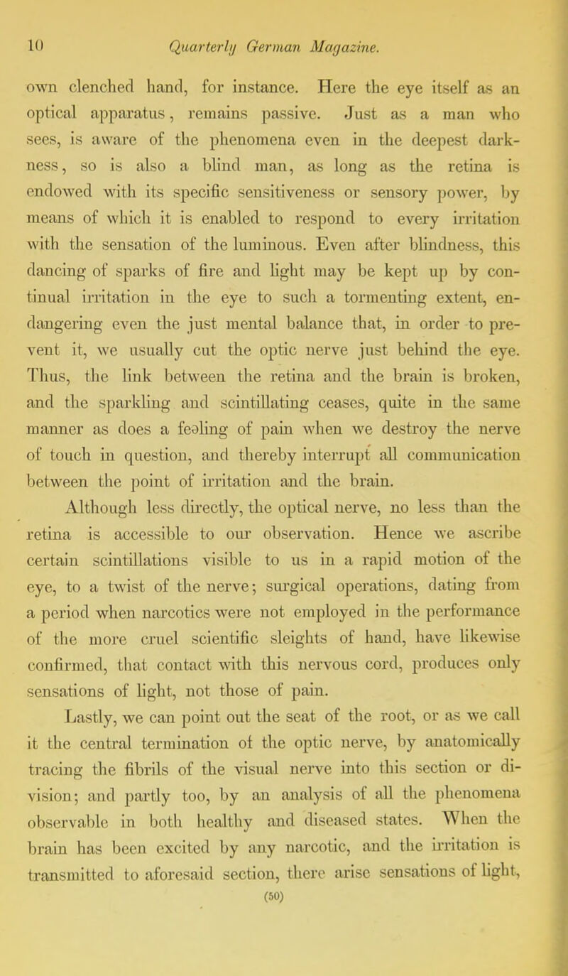 own clenched hand, for instance. Here the eye itself as an optical apparatus, remains passive. Just as a man who sees, is aware of the phenomena even in the deepest dark- ness, so is also a blind man, as long as the retina is endowed with its specific sensitiveness or sensory power, by means of which it is enabled to respond to every irritation with the sensation of the luminous. Even after blindness, this dancing of sparks of fire and fight may be kept up by con- tinual irritation in the eye to such a tormenting extent, en- dangering even the just mental balance that, in order to pre- vent it, we usually cut the optic nerve just behind the eye. Thus, the link between the retina and the brain is broken, and the sparkling and scintillating ceases, quite in the same manner as does a feeding of pain when we destroy the nerve of touch in question, and thereby interrupt all communication between the point of irritation and the brain. Although less directly, the optical nerve, no less than the retina is accessible to our observation. Hence we ascribe certain scintillations visible to us in a rapid motion of the eye, to a twist of the nerve; surgical operations, dating from a period when narcotics were not employed in the performance of the more cruel scientific sleights of hand, have likewise confirmed, that contact with this nervous cord, produces only sensations of light, not those of pain. Lastly, we can point out the seat of the root, or as we call it the central termination ol the optic nerve, by anatomically tracing the fibrils of the visual nerve into this section or di- vision; and partly too, by an analysis of all the phenomena observable in both healthy and diseased states. When the brain has been excited by any narcotic, and the irritation is transmitted to aforesaid section, there arise sensations of light,