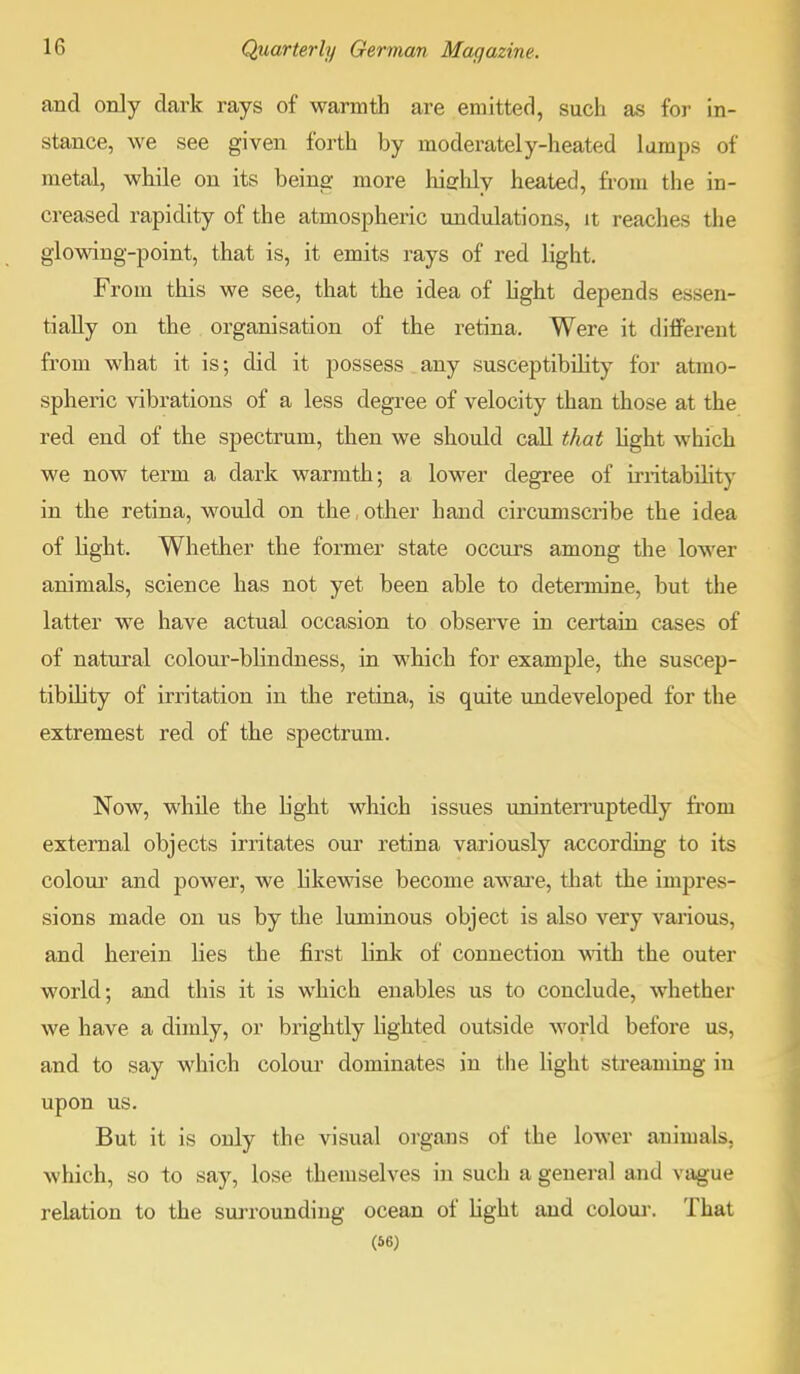 and only dark rays of warmth are emitted, such as for in- stance, we see given forth by moderately-heated lumps of metal, while on its being more highly heated, from the in- creased rapidity of the atmospheric undulations, it reaches the glowing-point, that is, it emits rays of red light. From this we see, that the idea of light depends essen- tially on the organisation of the retina. Were it different from what it is; did it possess any susceptibility for atmo- spheric vibrations of a less degree of velocity than those at the red end of the spectrum, then we should call that light which we now term a dark warmth; a lower degree of irritability in the retina, would on the, other hand circumscribe the idea of Kght. Whether the former state occurs among the lower animals, science has not yet been able to determine, but the latter we have actual occasion to observe in certain cases of of natural colour-blindness, in which for example, the suscep- tibility of irritation in the retina, is quite undeveloped for the extremest red of the spectrum. Now, while the light which issues uninterruptedly from external objects irritates our retina variously according to its colour and power, we likewise become aware, that the impres- sions made on us by the luminous object is also very various, and herein lies the first link of connection with the outer world; and this it is which enables us to conclude, whether we have a dimly, or brightly lighted outside world before us, and to say which colour dominates in the light streaming in upon us. But it is only the visual organs of the lower animals, which, so to say, lose themselves in such a general and vague relation to the surrounding ocean of light and colour. That (56)