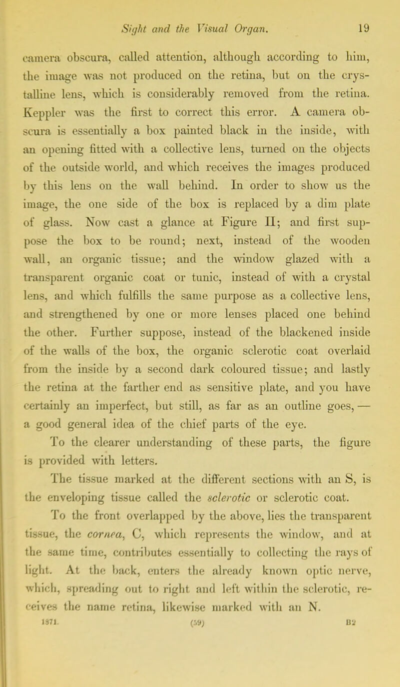 camera obseura, called attention, although according to him, the image was not produced on the retina, but on the crys- talline lens, which is considerably removed from the retina. Keppler was the first to correct this error. A camera ob- seura is essentially a box painted black in the inside, with an opening fitted with a collective lens, turned on the objects of the outside world, and which receives the images produced by this lens on the wall behind. In order to show us the image, the one side of the box is replaced by a dim plate of glass. Now cast a glance at Figure II; and first sup- pose the box to be round; next, instead of the wooden wall, an organic tissue; and the window glazed with a transparent organic coat or tunic, instead of with a crystal lens, and which fulfills the same purpose as a collective lens, and strengthened by one or more lenses placed one behind the other. Further suppose, instead of the blackened inside of the walls of the box, the organic sclerotic coat overlaid from the inside by a second dark coloured tissue; and lastly the retina at the farther end as sensitive plate, and you have certainly an imperfect, but still, as far as an outline goes, — a good general idea of the chief parts of the eye. To the clearer understanding of these parts, the figure is provided with letters. The tissue marked at the different sections with an S, is the enveloping tissue called the sclerotic or sclerotic coat. To the front overlapped by the above, lies the transparent tissue, the cornea, C, which represents the window, and at the same time, contributes essentially to collecting the rays of light. At the back, enters the already known optic nerve, which, spreading out to right and left within the sclerotic, re- ceives the name retina, likewise marked with an N.
