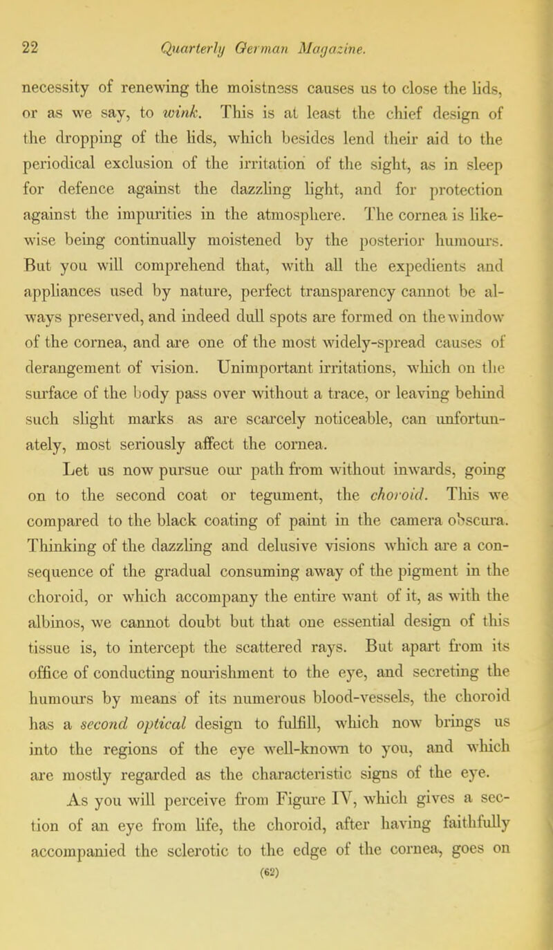 necessity of renewing the moistnsss causes us to close the lids, or as we say, to wink. This is at least the chief design of the dropping of the lids, which besides lend their aid to the periodical exclusion of the irritation of the sight, as in sleep for defence against the dazzling light, and for protection against the impurities in the atmosphere. The cornea is like- wise being continually moistened by the posterior humours. But you will comprehend that, with all the expedients and appliances used by nature, perfect transparency cannot be al- ways preserved, and indeed dull spots are formed on the window of the cornea, and are one of the most widely-spread causes of derangement of vision. Unimportant irritations, which on the surface of the body pass over without a trace, or leaving behind such slight marks as are scarcely noticeable, can unfortun- ately, most seriously affect the cornea. Let us now pursue our path from without inwards, going on to the second coat or tegument, the choroid. This we compared to the black coating of paint in the camera obscura. Thinking of the dazzling and delusive visions which are a con- sequence of the gradual consuming away of the pigment in the choroid, or which accompany the entire want of it, as with the albinos, we cannot doubt but that one essential design of this tissue is, to intercept the scattered rays. But apart from its office of conducting nourishment to the eye, and secreting the humours by means of its numerous blood-vessels, the choroid has a second optical design to fulfill, which now brings us into the regions of the eye well-known to you, and which are mostly regarded as the characteristic signs of the eye. As you will perceive from Figure IV, which gives a sec- tion of an eye from life, the choroid, after having faithfully accompanied the sclerotic to the edge of the cornea, goes on (6-2)