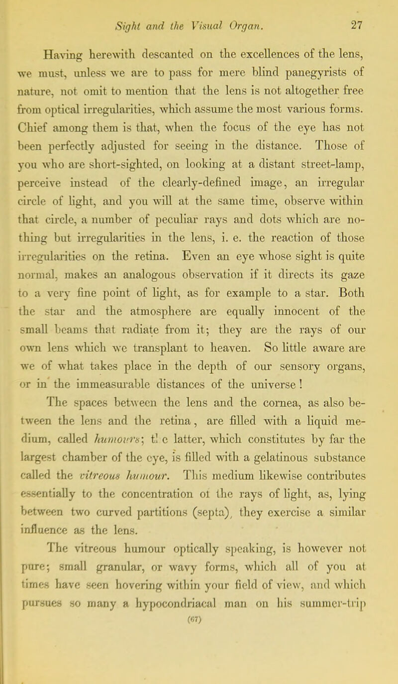 Having herewith descanted on the excellences of the lens, we must, unless we are to pass for mere blind panegyrists of nature, not omit to mention that the lens is not altogether free from optical irregularities, which assume the most various forms. Chief among them is that, when the focus of the eye has not been perfectly adjusted for seeing in the distance. Those of you who are short-sighted, on looking at a distant street-lamp, perceive instead of the clearly-defined image, an irregular circle of light, and you will at the same time, observe within that circle, a number of peculiar rays and dots which are no- thing but irregularities in the lens, i. e. the reaction of those irregularities on the retina. Even an eye whose sight is quite normal, makes an analogous observation if it directs its gaze to a very fine point of light, as for example to a star. Both the star and the atmosphere are equally innocent of the small beams that radiate from it; they are the rays of our own lens which wc transplant to heaven. So little aware are we of what takes place in the depth of our sensory organs, or in the immeasurable distances of the universe! The spaces between the lens and the cornea, as also be- tween the lens and the retina, are filled with a liquid me- dium, called humours; t! c latter, which constitutes by far the largest chamber of the eye, is filled with a gelatinous substance called the vitreous humour. This medium likewise contributes essentially to the concentration ol the rays of light, as, lying between two curved partitions (septa), they exercise a similar influence as the lens. The vitreous humour optically speaking, is however not pure; small granular, or wavy forms, which all of you at times have seen hovering within your field of view, and which pursues so many a hypocondriacal man on his summer-trip (67)