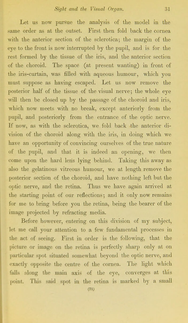 Let us now pursue the analysis of the model in the same order as at the outset. First then fold back the cornea with the anterior section of the sclerotica; the margin of the eye to the front is now interrupted by the pupil, and is for the rest formed by the tissue of the iris, and the anterior section of the choroid. The space (at present wanting) in front of the iris-curtain, was filled with aqueous humour, which you must suppose as having escaped. Let us now remove the posterior half of the tissue of the visual nerve; the whole eye will then be closed up by the passage of the choroid and iris, which now meets with no break, except anteriorly from the pupil, and posteriorly from the entrance of the optic nerve. If now, as with the sclerotica, we fold back the anterior di- vision of the choroid along with the iris, in doing which we have an opportunity of convincing ourselves of the true nature of the pupil, and that it is indeed an opening, we then come upon the hard lens lying behind. Taking this aAvay as also the gelatinous vitreous humour, we at length remove the posterior section of the choroid, and have nothing left but the optic nerve, and the retina. Thus we have again arrived at the starting point of our reflections; and it only now remains for me to bring before you the retina, being the bearer of the image projected by refracting media. Before however, entering on this division of my subject, let me call your attention to a few fundamental processes in t ho act of seeing. First in order is the following, that the picture or image on the retina is perfectly sharp only at on particular spot situated somewhat beyond the optic nerve, and exactly opposite the centre of the cornea. The light which mils along the main axis of the eye, converges at this point. This said spot in the retina is marked by a small (71)