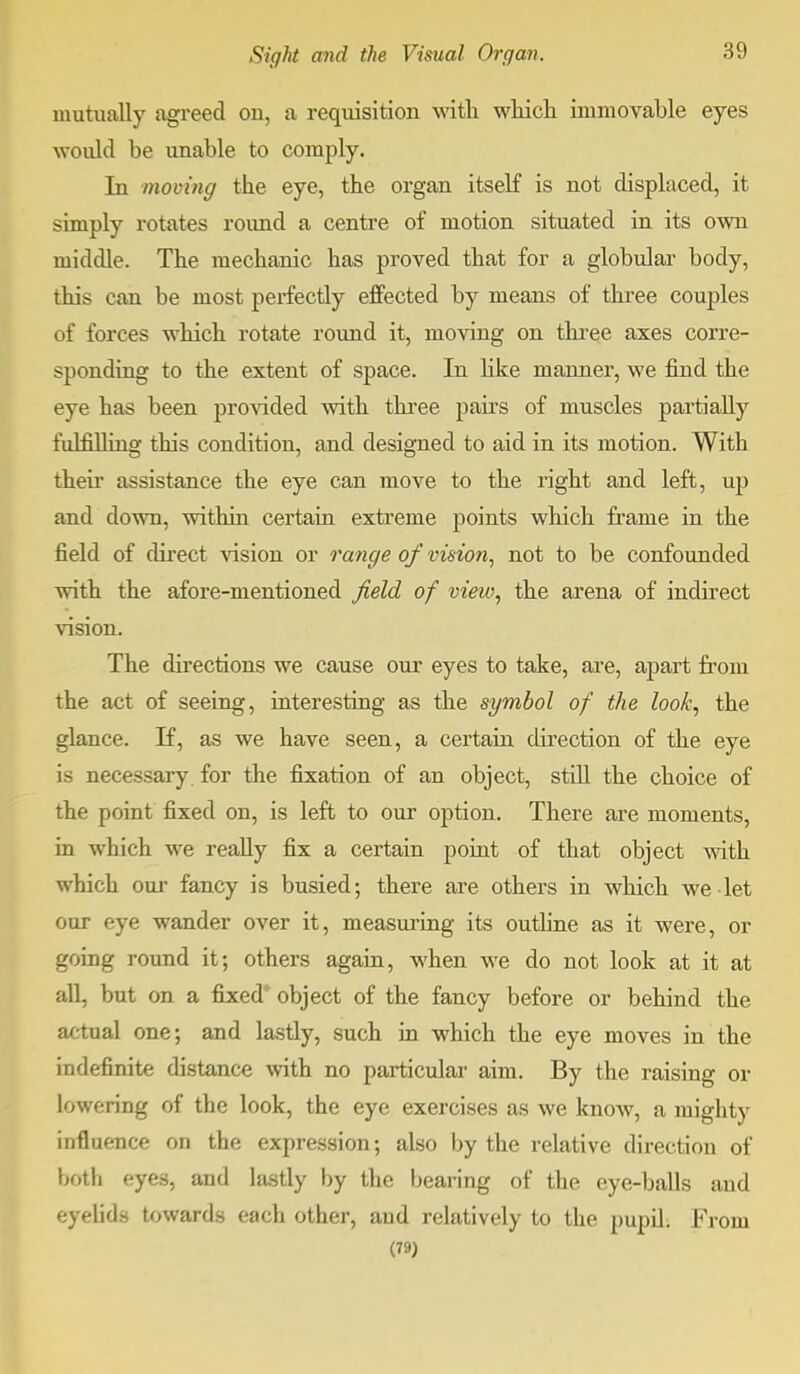 mutually agreed ou, a requisition with which immovable eyes would be unable to comply. In moving the eye, the organ itself is not displaced, it simply rotates round a centre of motion situated in its own middle. The mechanic has proved that for a globular body, this can be most perfectly effected by means of three couples of forces which rotate round it, moving on three axes corre- sponding to the extent of space. In like manner, we find the eye has been provided with three pairs of muscles partially fulfilling this condition, and designed to aid in its motion. With their assistance the eye can move to the right and left, up and down, within certain extreme points which frame in the field of direct vision or range of vision, not to be confounded with the afore-mentioned field of view, the arena of indirect vision. The directions we cause our eyes to take, are, apart from the act of seeing, interesting as the symbol of the look, the glance. If, as we have seen, a certain direction of the eye is necessary for the fixation of an object, still the choice of the point fixed on, is left to our option. There are moments, in which we really fix a certain point of that object with which our fancy is busied; there are others in which we let our eye wander over it, measuring its outline as it were, or going round it; others again, when we do not look at it at all, but on a fixed object of the fancy before or behind the actual one; and lastly, such in which the eye moves in the indefinite distance with no particular aim. By the raising or lowering of the look, the eye exercises as we know, a mighty influence on the expression; also by the relative direction of both eyes, and lastly by the bearing of the eye-balls and eyelids towards each other, and relatively to the pupil. From (79)