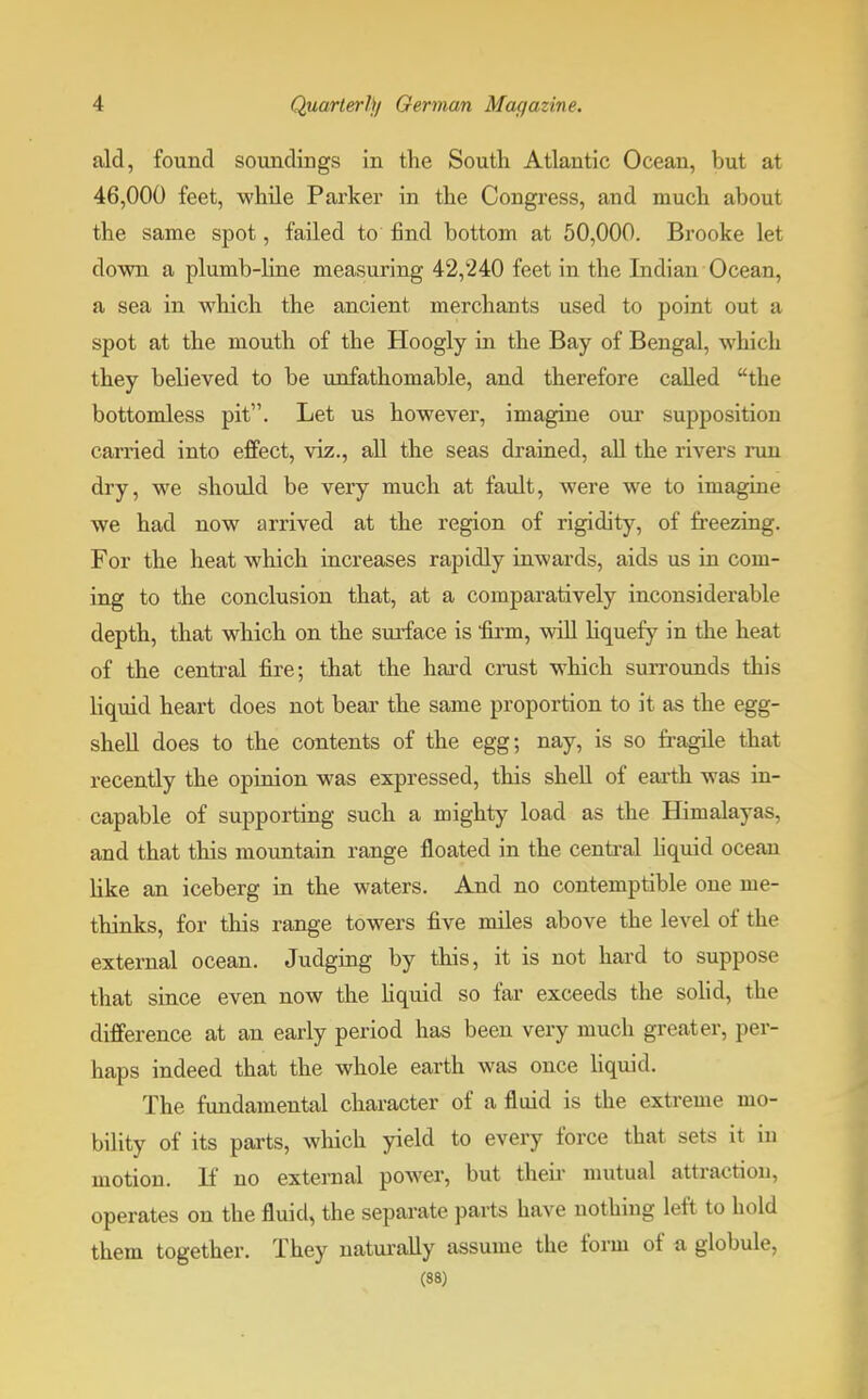 aid, found soundings in the Soutli Atlantic Ocean, but at 46,000 feet, while Parker in the Congress, and much about the same spot, failed to find bottom at 50,000. Brooke let clown a plumb-line measuring 42,240 feet in the Indian Ocean, a sea in which the ancient merchants used to point out a spot at the mouth of the Hoogly in the Bay of Bengal, which they believed to be unfathomable, and therefore called the bottomless pit. Let us however, imagine our supposition carried into effect, viz., all the seas drained, all the rivers run dry, we should be very much at fault, were we to imagine we had now arrived at the region of rigidity, of freezing. For the heat which increases rapidly inwards, aids us in com- ing to the conclusion that, at a comparatively inconsiderable depth, that which on the surface is firm, will liquefy in the heat of the central fire; that the hard crust which surrounds this liquid heart does not bear the same proportion to it as the egg- shell does to the contents of the egg; nay, is so fragile that recently the opinion was expressed, this shell of earth was in- capable of supporting such a mighty load as the Himalayas, and that this mountain range floated in the central liquid ocean like an iceberg in the waters. And no contemptible one me- thinks, for this range towers five miles above the level of the external ocean. Judging by this, it is not hard to suppose that since even now the liquid so far exceeds the solid, the difference at an early period has been very much greater, per- haps indeed that the whole earth was once liquid. The fundamental character of a fluid is the extreme mo- bility of its parts, which yield to every force that sets it in motion. If no external power, but then- mutual attraction, operates on the fluid, the separate parts have nothing left to bold them together. They naturally assume the form of a globule, (88)