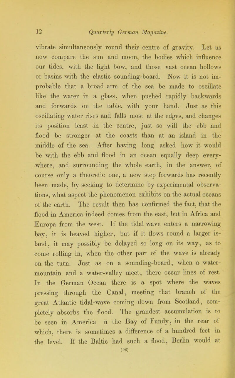 vibrate simultaneously round their centre of gravity. Let us now compare the sun and moon, the bodies which influence our tides, with the light bow, and those vast ocean hollows or basins with the elastic sounding-board. Now it is not im- probable that a broad arm of the sea be made to oscillate like the water in a glass, when pushed rapidly backwards and forwards on the table, with your hand. Just as this oscillating water rises and falls most at the edges, and changes its position least in the centre, just so will the ebb and flood be stronger at the coasts than at an island in the middle of the sea. After having long asked how it would be with the ebb and flood in an ocean equally deep every- where, and suiTounding the whole earth, in the answer, of course only a theoretic one, a new step forwards has recently been made, by seeking to determine by experimental observa- tions, what aspect the phenomenon exhibits on the actual oceans of the earth. The result then has confirmed the fact, that the flood in America indeed comes from the east, but in Africa and Europa from the west. If the tidal wave enters a narrowing bay, it is heaved higher, but if it flows round a larger is- land, it may possibly be delayed so long on its way, as to come rolling in, when the other part of the wave is already on the turn. Just as on a sounding-board, when a water- mountain and a water-valley meet, there occur lines of rest. In the German Ocean there is a spot where the waves pressing through the Canal, meeting that branch of the great Atlantic tidal-wave coming down from Scotland, com- pletely absorbs the flood. The grandest accumulation is to be seen in America n the Bay of Fundy, in the rear of which, there is sometimes a difference of a hundred feet in the level. If the Baltic had such a flood, Berlin would at