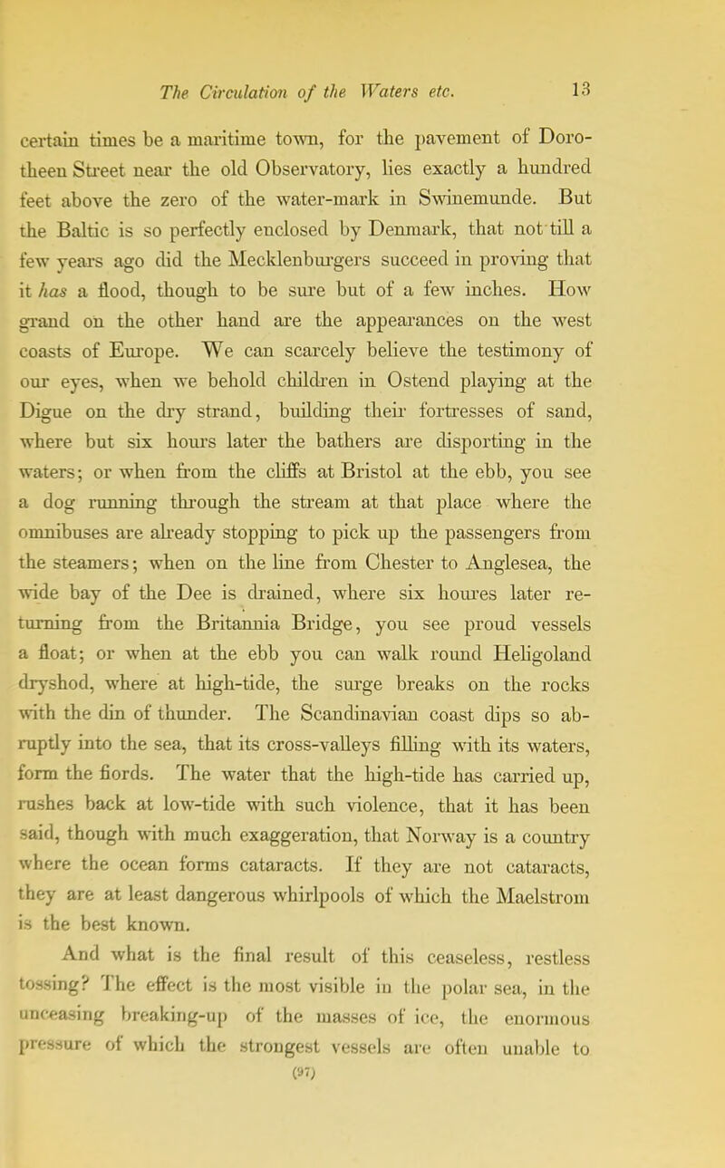 certain times be a maritime tow, for the pavement of Doro- theeu Street near the old Observatory, lies exactly a hundred feet above the zero of the water-mark in Swineniunde. But the Baltic is so perfectly enclosed by Denmark, that not till a few years ago did the Mecklenburgers succeed in proving that it has a flood, though to be sure but of a few inches. How grand on the other hand are the appearances on the west coasts of Europe. We can scarcely believe the testimony of our eyes, when we behold children in Ostend playing at the Digue on the dry strand, building their fortresses of sand, where but six hours later the bathers are disporting in the waters; or when from the cliffs at Bristol at the ebb, you see a dog running through the stream at that place where the omnibuses are already stopping to pick up the passengers from the steamers; when on the line from Chester to Anglesea, the wide bay of the Dee is drained, where six houres later re- turning from the Britannia Bridge, you see proud vessels a float; or when at the ebb you can walk round Hebgoland dryshod, where at high-tide, the surge breaks on the rocks with the din of thunder. The Scandinavian coast dips so ab- ruptly into the sea, that its cross-valleys filling with its waters, form the fiords. The water that the high-tide has carried up, rushes back at low-tide with such violence, that it has been said, though with much exaggeration, that Norway is a country where the ocean forms cataracts. If they are not cataracts, they are at least dangerous whirlpools of which the Maelstrom is the best known. And what is the final result of this ceaseless, restless tossing? The effect is the most visible in the polar sea, in the (Leasing breaking-up of the masses of ice, the enormous pressure of which the strongest vessels are often unable to