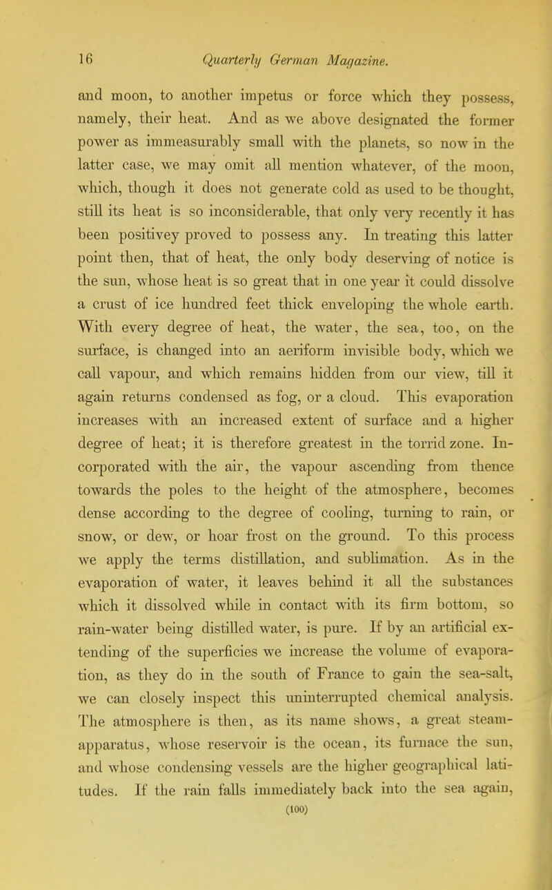 and moon, to another impetus or force which they possess, namely, their heat. And as we above designated the former power as immeasurably small with the planets, so now in the latter case, we may omit all mention whatever, of the moon, which, though it does not generate cold as used to be thought, still its heat is so inconsiderable, that only very recently it has been positivey proved to possess any. In treating this latter point then, that of heat, the only body deserving of notice is the sun, whose heat is so great that in one year it could dissolve a crust of ice hundred feet thick enveloping the whole earth. With every degree of heat, the water, the sea, too, on the surface, is changed into an aeriform invisible body, which we call vapour, and which remains hidden from our view, till it again returns condensed as fog, or a cloud. This evaporation increases with an increased extent of surface and a higher degree of heat; it is therefore greatest in the torrid zone. In- corporated with the air, the vapour ascending from thence towards the poles to the height of the atmosphere, becomes dense according to the degree of cooling, tm-ning to rain, or snow, or dew, or hoar frost on the ground. To this process we apply the terms distillation, and sublimation. As in the evaporation of water, it leaves behind it all the substances which it dissolved while in contact with its firm bottom, so rain-water being distilled water, is pure. If by an artificial ex- tending of the superficies we increase the volume of evapora- tion, as they do in the south of France to gain the sea-salt, we can closely inspect this uninterrupted chemical analysis. The atmosphere is then, as its name shows, a great steam- apparatus, whose reservoir is the ocean, its furnace the suu, and whose condensing vessels are the higher geographical lati- tudes. If the rain falls immediately back into the sea again.