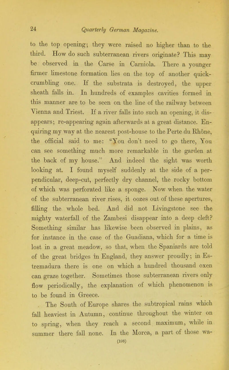 to the top opening; they were raised no higher than to the third. How do such subterranean rivers originate? This may be observed in the Carse in Camiola. There a younger firmer limestone formation lies on the top of another quick- crumbling one. If the substrata is destroyed, the upper sheath falls in. In hundreds of examples cavities formed in this manner are to be seen on the line of the railway between Vienna and Triest. If a river falls into such an opening, it dis- appears; re-appearing again afterwards at a great distance. En- quiring my way at the nearest post-house to the Perte du Rhone, the official said to me: You don't need to go there, You can see something much more remarkable in the garden at the back of my house. And indeed the sight was worth looking at. I found myself suddenly at the side of a per- pendicular, deep-cut, perfectly dry channel, the rocky bottom of which was perforated like a sponge. Now when the water of the subterranean river rises, it oozes out of these apertures, fining the whole bed. And did not Livingstone see the mighty waterfall of the Zambesi disappear into a deep cleft? Something similar has likewise been observed in plains, as for instance in the case of the Guadiana, which for a time is lost in a great meadow, so that, when the Spaniards are told of the great bridges in England, they answer proudly; in Es- tremadura there is one on which a hundred thousand oxen can graze together. Sometimes those subterranean rivers only flow periodically, the explanation of which phenomenon is to be found in Greece. The South of Europe shares the subtropical rains which fall heaviest in Autumn, continue throughout the winter on to spring, when they reach a second maximum, while in summer there fall none. In the Morca, a part of those wa- (108)