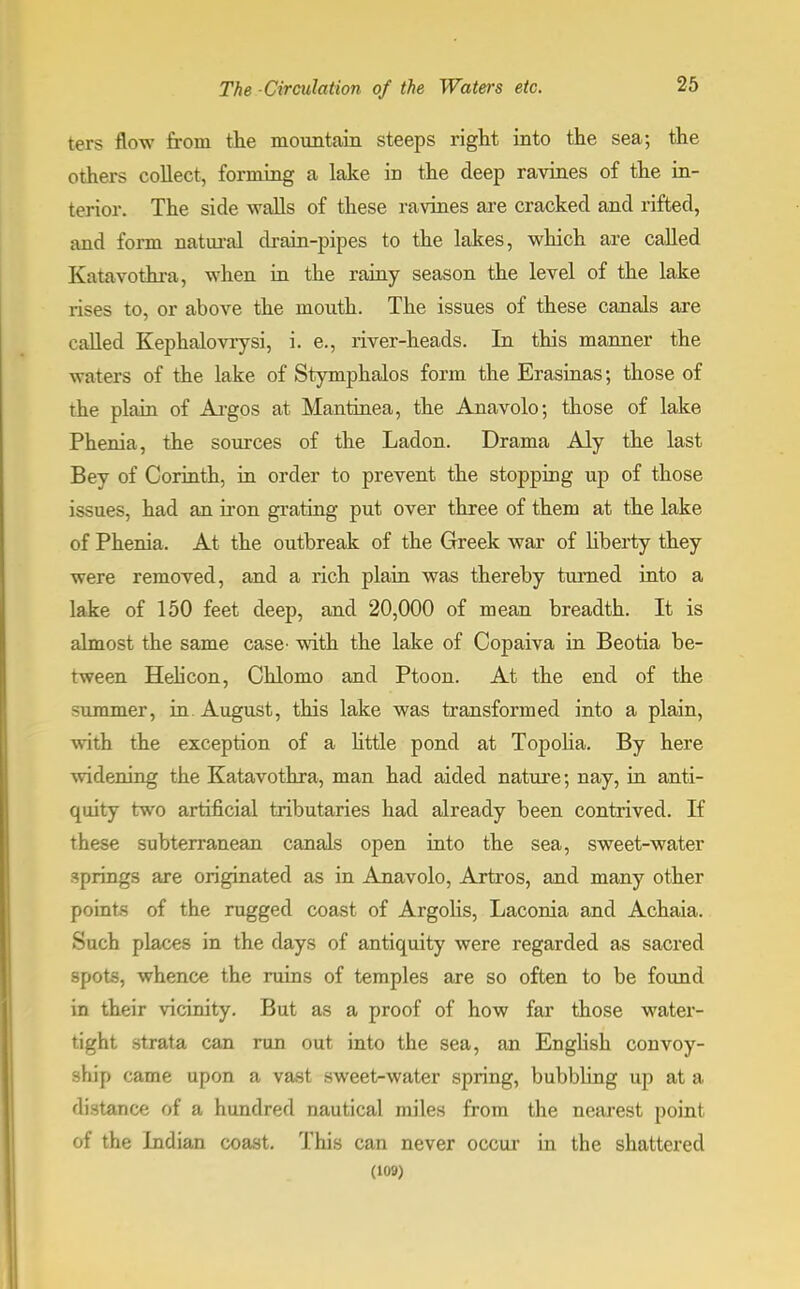 ters flow from the mountain steeps right into the sea; the others collect, forming a lake in the deep ravines of the in- terior. The side walls of these ravines are cracked and rifted, and form natural drain-pipes to the lakes, which are called Katavothra, when in the rainy season the level of the lake rises to, or above the mouth. The issues of these canals are culled Kephalovrysi, i. e., river-heads. In this manner the waters of the lake of Stymphalos form the Erasinas; those of the plain of Argos at Mantinea, the Anavolo; those of lake Phenia, the sources of the Ladon. Drama Aly the last Bey of Corinth, in order to prevent the stopping up of those issues, had an iron grating put over three of them at the lake of Phenia. At the outbreak of the Greek war of liberty they were removed, and a rich plain was thereby turned into a lake of 150 feet deep, and 20,000 of mean breadth. It is almost the same case^ with the lake of Copaiva in Beotia be- tween Helicon, Chlomo and Ptoon. At the end of the -ummer, in August, this lake was transformed into a plain, with the exception of a little pond at Topolia. By here widening the Katavothra, man had aided nature; nay, in anti- quity two artificial tributaries had already been contrived. If these subterranean canals open into the sea, sweet-water springs are originated as in Anavolo, Artros, and many other points of the rugged coast of Argolis, Laconia and Achaia. Such places in the days of antiquity were regarded as sacred spots, whence the ruins of temples are so often to be found in their vicinity. But as a proof of how far those water- tight strata can run out into the sea, an English convoy- ship came upon a vast sweet-water spring, bubbling up at a distance of a hundred nautical miles from the nearest point of the Indian coast. This can never occur in the shattered (109)