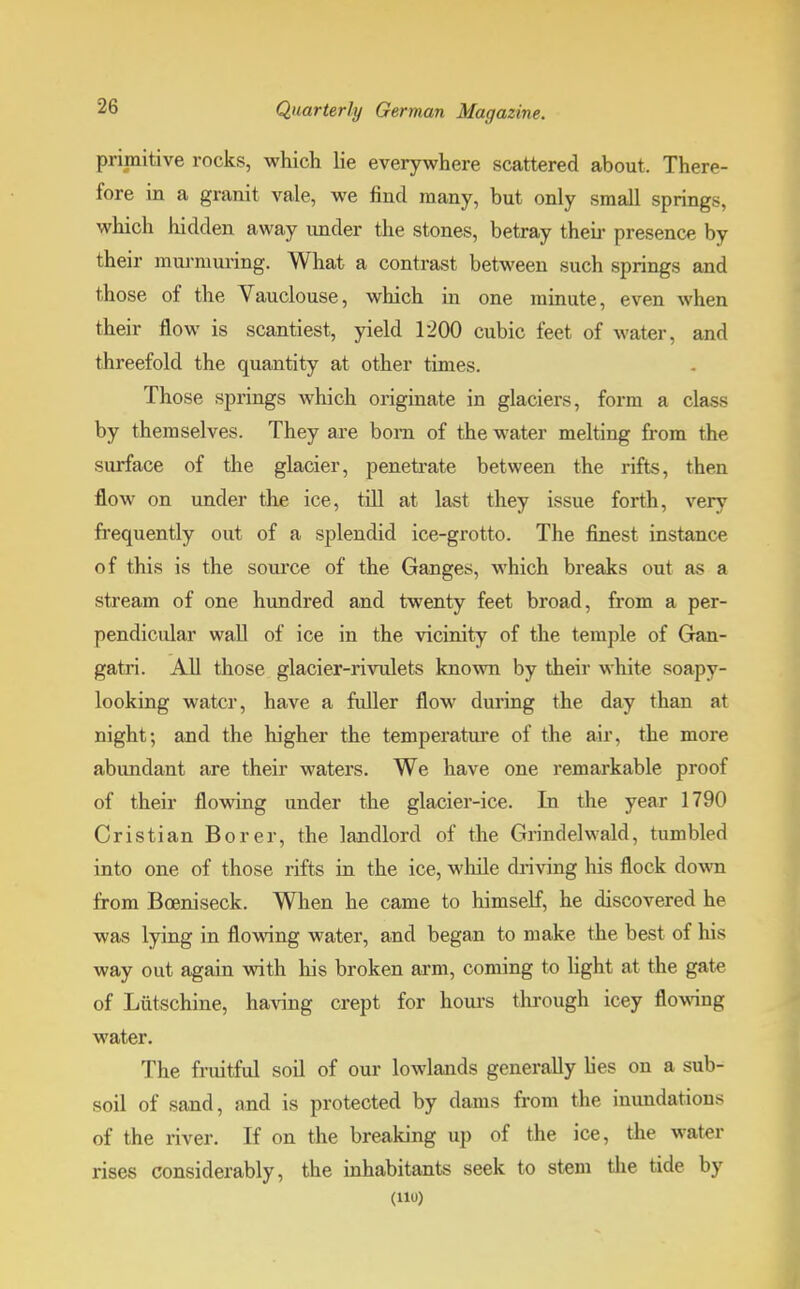 primitive rocks, which lie everywhere scattered about. There- fore in a granit vale, we find many, but only small springs, which hidden away under the stones, betray then- presence by their murmuring. What a contrast between such springs and those of the Vauclouse, which in one minute, even when their flow is scantiest, yield 1200 cubic feet of water, and threefold the quantity at other times. Those springs which originate in glaciers, form a class by themselves. They are bom of the water melting from the surface of the glacier, penetrate between the rifts, then flow on under the ice, till at last they issue forth, very frequently out of a splendid ice-grotto. The finest instance of this is the source of the Ganges, which breaks out as a stream of one hundred and twenty feet broad, from a per- pendicular wall of ice in the vicinity of the temple of Gan- gatri. All those glacier-rivulets known by their white soapy- looking water, have a fuller flow during the day than at night; and the higher the temperature of the air, the more abundant are their waters. We have one remarkable proof of their flowing under the glacier-ice. In the year 1790 Cristian Borer, the landlord of the Grindelwald, tumbled into one of those rifts in the ice, while driving his flock down from Boeniseck. When he came to himself, he discovered he was lying in flowing water, and began to make the best of his way out again with his broken arm, coming to light at the gate of Liitschine, having crept for hours through icey flowing water. The fruitful soil of our lowlands generally lies on a sub- soil of sand, and is protected by dams from the inundations of the river. If on the breaking up of the ice, the water rises considerably, the inhabitants seek to stem the tide by (110)