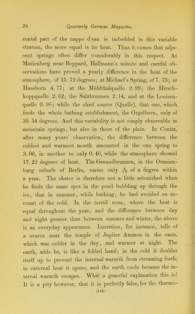 zontal part of the nappe d'eau is imbedded in this variable stratum, the more equal is its heat. Thus it comes that adja- cent springs often differ considerably in this respect. At Marienberg near Boppard, Hallmann's minute and careful ob- servations have proved a yearly difference in the heat of the atmosphere, of 15. 72 degrees; at Michael's Spring, of 7. 73; at Hassborn 4.77; at the Muhlthalquelle 2.99; the Hirsch- koppquelle 2. 62; the Salzbrunnen 2. 14, and at the Louisen- quelle 0. 96; while the chief source (Quelle), that one, which feeds the whole bathing estabhshment, the Orgelbom, only of 30. 54 degrees. And this variability is not simply observable in mountain springs, but also in those of the plain. In Conitz, after many years' observation, the difference between the coldest and warmest month amounted in the one spring to 3. 06, in another to only 0. 46, while the atmosphere showed 17.22 degrees of heat. The Gesundbrunnen, in the Oranien- burg suburb of Berlin, varies only -fa of a degree within a year. The skater is therefore not a little astonished when he finds the same spot in the pond bubbling up through the ice, that in summer, while bathing, he had avoided on ac- count of the cold. In the torrid zone, where the heat is equal throughout the year, and the difference between day and night greater than between summer and winter, the above is an everyday appearance. Lucretius, for instance, tells of a source near the temple of Jupiter Ammon in the oasis, which was colder in the day, and warmer at night. The earth, adds he, is like a folded hand; in the cold it doubles itself up to prevent the internal warmth from streaming forth; in external heat it opens, and the earth cools because the in- ternal warmth escapes. What a graceful explanation this is! It is a pity however, that it is perfectly false, for the thermo- (112)