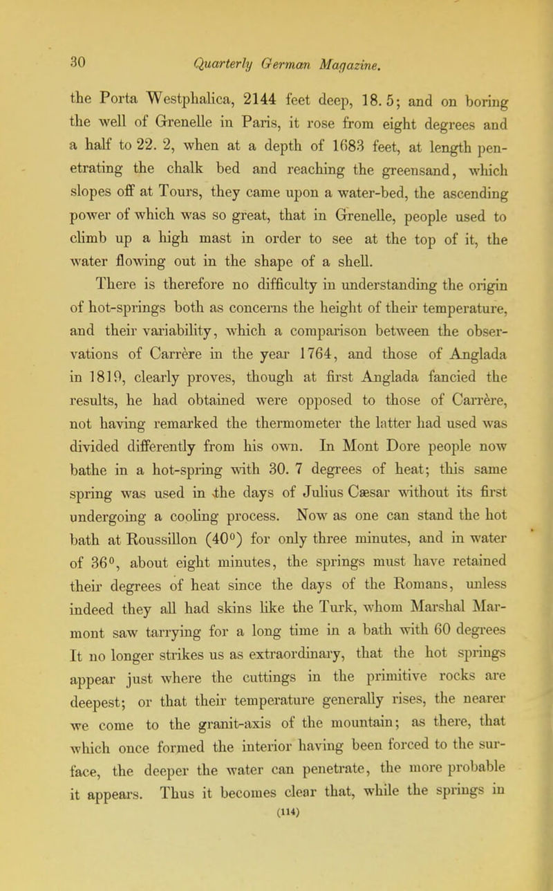 the Porta Westphalica, 2144 feet deep, 18.5; and on boring the well of Grenelle in Paris, it rose from eight degrees and a half to 22. 2, when at a depth of 1(583 feet, at length pen- etrating the chalk bed and reaching the greensand, which slopes off at Tours, they came upon a water-bed, the ascending power of which was so great, that in Grenelle, people used to climb up a high mast in order to see at the top of it, the water flowing out in the shape of a shell. There is therefore no difficulty in understanding the origin of hot-springs both as concerns the height of their temperature, and their variability, which a comparison between the obser- vations of Carrere in the year 1764, and those of Anglada in 1819, clearly proves, though at first Anglada fancied the results, he had obtained were opposed to those of Carrere, not having remarked the thermometer the latter had used was divided differently from his own. In Mont Dore people now bathe in a hot-spring with 30. 7 degrees of heat; this same spring was used in <the days of Julius Caesar without its first undergoing a cooling process. Now as one can stand the hot bath at Roussillon (40°) for only three minutes, and in water of 36°, about eight minutes, the springs must have retained their degrees of heat since the days of the Romans, unless indeed they all had skins like the Turk, whom Marshal Mar- mont saw tarrying for a long time in a bath with 60 degrees It no longer strikes us as extraordinary, that the hot springs appear just where the cuttings in the primitive rocks are deepest; or that their temperature generally rises, the nearer we come to the granit-axis of the mountain; as there, that which once formed the interior having been forced to the sur- face, the deeper the water can penetrate, the more probable it appears. Thus it becomes clear that, while the springs in (114)