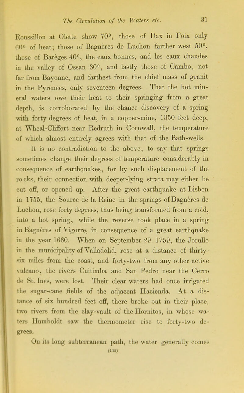 Roussillon at Olette show 70°, those of Dax in Foix only 60° of heat; those of Bagneres de Luchon farther west 50°, those of Bareges 40°, the eaux bonnes, and les eaux chaudes in the valley of Ossan 30°, and lastly those of Cambo, not far from Bayonue, and farthest from the chief mass of granit in the Pyrenees, only seventeen degrees. That the hot min- eral waters owe their heat to their springing from a great depth, is corroborated by the chance discovery of a spring with forty degrees of heat, in a copper-mine, 1350 feet deep, at Wheal-Cliffort near Redruth in Cornwall, the temperature of which almost entirely agrees with that of the Bath-wells. It is no contradiction to the above, to say that springs sometimes change then degrees of temperature considerably in consequence of earthquakes, for by such displacement of the ro cks, their connection with deeper-lying strata may either be cut off, or opened up. After the great earthquake at Lisbon in 1755, the Source de la Reine in the springs of Bagneres de Luchon, rose forty degrees, thus being transformed from a cold, into a hot spring, while the reverse took place in a spring in Bagneres of Vigorre, in consequence of a great earthquake in the year 1660. When on September 29. 1759, the Jorullo in the municipality of Valladolid, rose at a distance of thirty- six miles from the coast, and forty-two from any other active vulcano, the rivers Cuitimba and San Pedro near the Cerro de St. Ines, were lost. Their clear waters had once irrigated the sugar-cane fields of the adjacent Hacienda. At a dis- tance of six hundred feet off, there broke out in their place, two rivers from the clay-vault of the Hornitos, in whose wa- ters Humboldt saw the thermometer rise to forty-two de- grees. On its long subterranean path, the water generally conies (Hi)