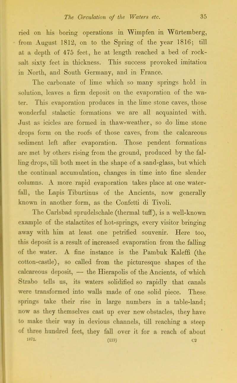 ried on his boring operations in Wimpfen in Wiirtemberg, from August 1812, on to the Spring of the year 1816; till at a depth of 475 feet, he at length reached a bed of rock- salt sixty feet in thickness. This success provoked imitatiou in North, and South Germany, and in France. The carbonate of linie which so many springs hold in solution, leaves a firm deposit on the evaporation of the wa- ter. This evaporation produces in the lime stone caves, those wonderful stalactic formations we are all acquainted with. Just as icicles are formed in thaw-weather, so do lime stone chops form on the roofs of those caves, from the calcareous sediment left after evaporation. Those pendent formations are met by others rising from the ground, produced by the fal- ling drops, till both meet in the shape of a sand-glass, but which the continual accumulation, changes in time into fine slender columns. A more rapid evaporation takes place at one water- fall, the Lapis Tiburtinus of the Ancients, now generally known in another form, as the Confetti di Tivoli. The Carlsbad sprudelschale (thermal tuff), is a well-known example of the stalactites of hot-springs, every visitor bringing away with him at least one petrified souvenir. Here too, this deposit is a result of increased evaporation from the falling of the water. A fine instance is the Pambuk Kaleffi (the cotton-castle), so called from the picturesque shapes of the calcareous deposit, — the Hierapolis of the Ancients, of which Strabo tells us, its waters solidified so rapidly that canals were transformed into walls made of one solid piece. These springs take their rise in large numbers in a table-land; now as they themselves cast up ever new obstacles, they have to make their way in devious channels, till reaching a steep of three hundred feet, they fall over it for a reach of about