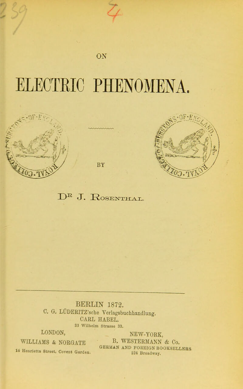 ELECTRIC ON PHENOMENA. BY \,. , £=W TO BERLIN 1872. C. G. LUDERITZ'sche Verlagsbuchhandlung. CARL HABEL. 33 Wilhelm Strasse 33. NEW-YORK, B. WESTERMANN & Co. GERMAN AND FOREIGN BOOKSELLERS H>«tta Street, Covent Garden. 524 Broadway. LONDON, WILLIAMS & NORGATE