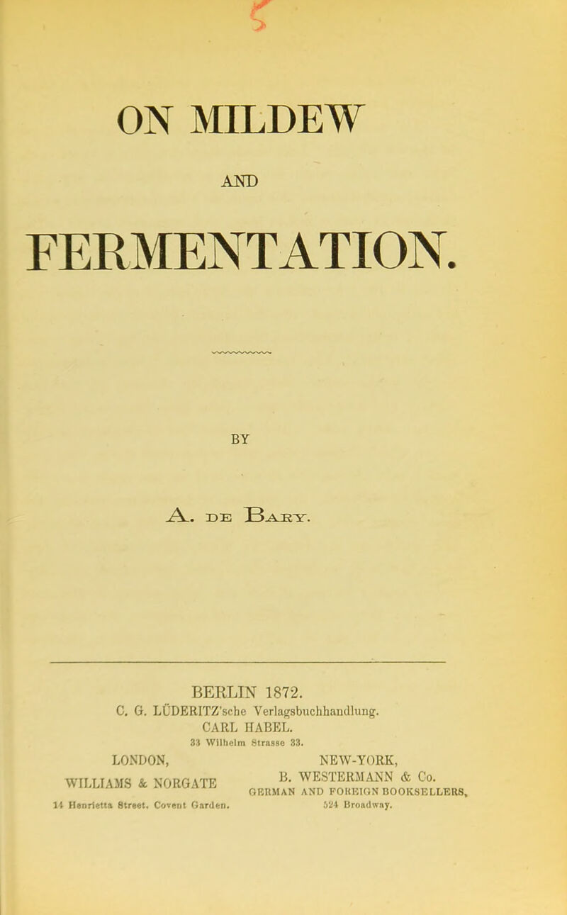 ON MILDEW AND FERMENTATION. BY l\. DE B.ARY. BERLIN 1872. C. G. LUDERITZ'sche Verlagsbuchhandlung. CARL BABEL. 33 Wilhelm Strasse 33. LONDON, NEW-YORK, WILLIAMS Sc NORGATE B' WESTERMANN & Co. GERMAN AND FOiniKiN BOOKSELLERS, It Henrietta Street. Covent Garden. bii Broadway.