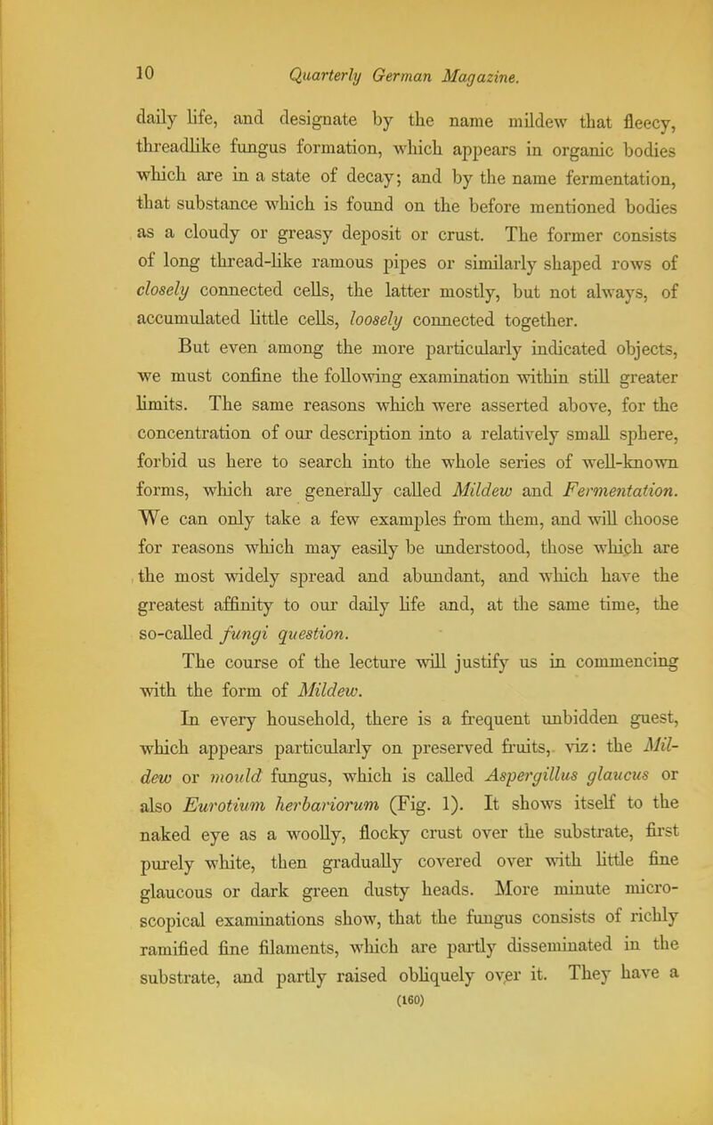 daily life, and designate by the name mildew that fleecy, threadlike fungus formation, which appears in organic bodies which are in a state of decay; and by the name fermentation, that substance which is found on the before mentioned bodies as a cloudy or greasy deposit or crust. The former consists of long thread-like ramous pipes or similarly shaped rows of closely connected cells, the latter mostly, but not always, of accumulated little cells, loosely connected together. But even among the more particularly indicated objects, we must confine the following examination within still greater limits. The same reasons which were asserted above, for the concentration of our description into a relatively small sphere, forbid us here to search into the whole series of well-known forms, which are generally called Mildew and Fermentation. We can only take a few examples from them, and will choose for reasons which may easily be understood, those which are the most widely spread and abundant, and which have the greatest affinity to our daily life and, at the same time, the so-called fungi question. The course of the lecture will justify us in commencing with the form of Mildew. In every household, there is a frequent unbidden guest, which appears particularly on preserved fruits, viz: the Mil- dew or mould fungus, which is called Aspergillus glaucus or also Eurotium herbariorum (Fig. 1). It shows itself to the naked eye as a woolly, flocky crust over the substrate, first purely white, then gradually covered over with little fine glaucous or dark green dusty heads. More minute micro- scopical examinations show, that the fungus consists of richly ramified fine filaments, which are partly disseminated in the substrate, and partly raised obliquely over it. They have a (160)