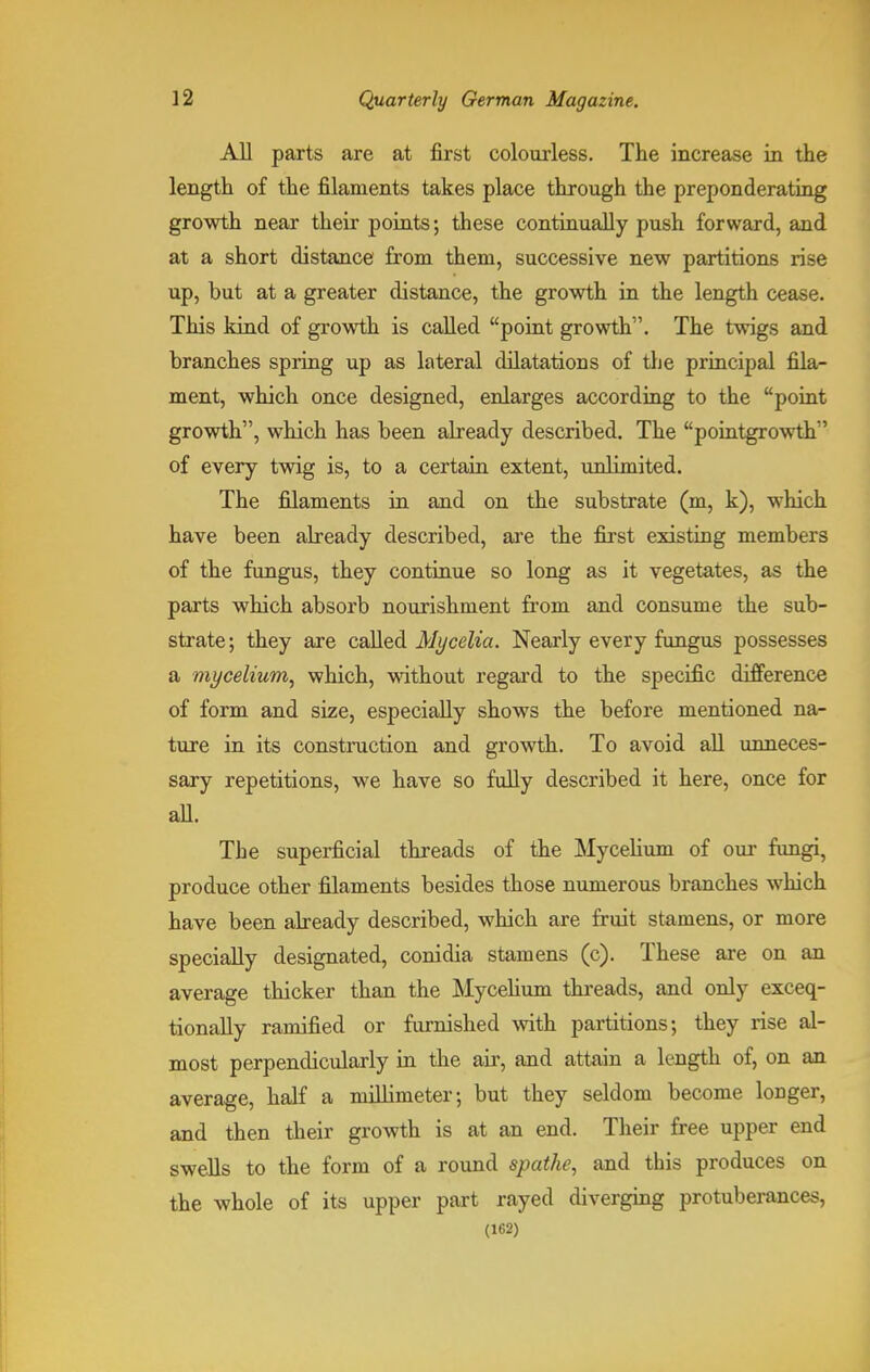 All parts are at first colourless. The increase in the length of the filaments takes place through the preponderating growth near their points; these continually push forward, and at a short distance from them, successive new partitions rise up, but at a greater distance, the growth in the length cease. This kind of growth is called point growth. The twigs and branches spring up as lateral dilatations of the principal fila- ment, which once designed, enlarges according to the point growth, which has been already described. The pointgrowth of every twig is, to a certain extent, unlimited. The filaments in and on the substrate (m, k), which have been already described, are the first existing members of the fungus, they continue so long as it vegetates, as the parts which absorb nourishment from and consume the sub- strate; they are called Mycelia. Nearly every fungus possesses a mycelium, which, without regard to the specific difference of form and size, especially shows the before mentioned na- ture in its construction and growth. To avoid all unneces- sary repetitions, we have so fully described it here, once for all. The superficial threads of the Mycelium of our fungi, produce other filaments besides those numerous branches which have been already described, which are fruit stamens, or more specially designated, conidia stamens (c). These are on an average thicker than the Mycelium threads, and only exceq- tionally ramified or furnished with partitions; they rise al- most perpendicularly in the air, and attain a length of, on an average, half a millimeter; but they seldom become longer, and then their growth is at an end. Their free upper end swells to the form of a round spathe, and this produces on the whole of its upper part rayed diverging protuberances,