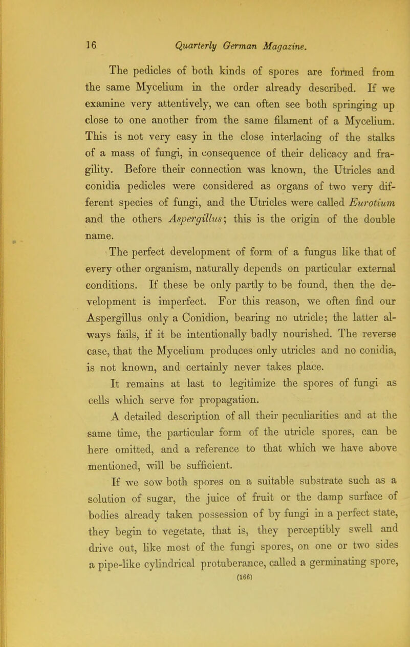 The pedicles of both kinds of spores are formed from the same Mycelium in the order already described. If we examine very attentively, we can often see both springing up close to one another from the same filament of a Mycelium. This is not very easy in the close interlacing of the stalks of a mass of fungi, in consequence of their delicacy and fra- gility. Before their connection was known, the Utricles and conidia pedicles were considered as organs of two very dif- ferent species of fungi, and the Utricles were called Eurotium and the others Aspergillus', this is the origin of the double name. The perfect development of form of a fungus like that of every other organism, naturally depends on particular external conditions. If these be only partly to be found, then the de- velopment is imperfect. For this reason, we often find our Aspergillus only a Conidion, bearing no utricle; the latter al- ways fails, if it be intentionally badly nourished. The reverse case, that the Mycelium produces only utricles and no conidia, is not known, and certainly never takes place. It remains at last to legitimize the spores of fungi as cells which serve for propagation. A detailed description of all then- peculiarities and at the same time, the particular form of the utricle spores, can be here omitted, and a reference to that which we have above mentioned, will be sufficient. If we sow both spores on a suitable substrate such as a solution of sugar, the juice of fruit or the damp surface of bodies already taken possession of by fungi in a perfect state, they begin to vegetate, that is, they perceptibly swell and drive out, like most of the fungi spores, on one or two sides a pipe-like cylindrical protuberance, called a germinating spore, (166)