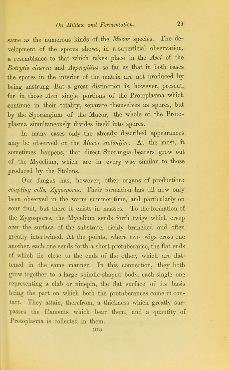 same as the numerous kinds of the Mucor species. The de- velopment of the spores shows, in a superficial observation, a resemblance to that which takes place in the Asci of the Botrytis cinerea and Aspergillus so far as that in both cases the spores in the interior of the matrix are not produced by being unstrung. But a great distinction is, however, present, for in those Asci single portions of the Protoplasma which continue in their totality, separate themselves as spores, but by the Sporangium of the Mucor, the whole of the Proto- plasma simultaneously divides itself into spores. In many cases only the already described appearances may be observed on the Mucor stolonifer. At the most, it sometimes happens, that direct Sporangia bearers grow out of the Mycelium, which are in every way similar to those produced by the Stolons. Our fungus has, however, other organs of production: coupling cells, Zygospores. Their formation has till now only been observed in the warm summer time, and particularly on sour fruit, but there it exists in masses. To the formation of the Zygospores, the Mycelium sends forth twigs which creep over the surface of the substrate, richly branched and often greatly intertwined. At the points, where two twigs cross one another, each one sends forth a short protuberance, the flat ends of which he close to the ends of the other, which are flat- tened in the same manner. In this connection, they both grow together to a large spindle-shaped body, each single one representing a club or ninepin, the fiat surface of its basis being the part on which both the protuberances come in con- tact. They attain, therefrom, a thickness which greatly sur- passes the filaments which bear them, and a quantity of Protoplasma is collected in them. (179)