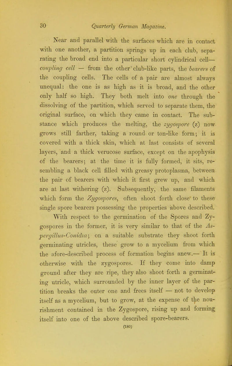 Near and parallel with the surfaces which are in contact with one another, a partition springs up in each club, sepa- rating the broad end into a particular short cylindrical cell— coupling cell — from the other' club-like parts, the bearers of the coupling cells. The cells of a pair are almost always unequal: the one is as high as it is broad, and the other only half so high. They both melt into one through the dissolving of the partition, which served to separate them, the original surface, on which they came in contact. The sub- stance which produces the melting, the zygospore (z) now grows still farther, taking a round or ton-like form; it is covered with a thick skin, which at last consists of several layers, and a thick verucose surface, except on the apophysis of the bearers; at the time it is fully formed, it sits, re- sembling a black cell filled with greasy protoplasm a, between the pah' of bearers with which it first grew up, and which are at last withering (z). Subsequently, the same filaments which form the Zygospores, often shoot forth close' to these single spore bearers possessing the properties above described. With respect to the germination of the Spores and Zy- gospores in the former, it is very similar to that of the As- pergillus-Conidia; on a suitable substrate they shoot forth germinating utricles, these grow to a mycehum from which the afore-described process of formation begins anew.— It is otherwise with the zygospores. If they come into damp ground after they are ripe, they also shoot forth a genninat- ing utricle, which surrounded by the inner layer of the par- tition breaks the outer one and frees itself — not to develop itself as a mycehum, but to grow, at the expense of the nou- rishment contained in the Zygospore, rising up and forming itself into one of the above described spore-bearers. (180;