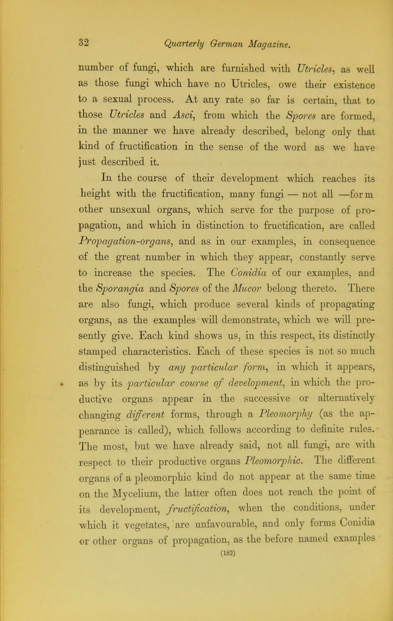 number of fungi, which are furnished with Utricles, as well as those fungi which have no Utricles, owe their existence to a sexual process. At any rate so far is certain, that to those Utricles and Asci, from which the Spores are formed, in the manner we have already described, belong only that kind of fructification in the sense of the word as we have just described it. In the course of their development which reaches its height with the fructification, many fungi — not all —for m other unsexual organs, which serve for the purpose of pro- pagation, and which in distinction to fructification, are called Propagation-organs, and as in our exanrples, in consequence of the great number in which they appear, constantly serve to increase the species. The Conidia of our examples, and the Sporangia and Spores of the Mucor belong thereto. There are also fungi, which produce several kinds of propagating organs, as the examples will demonstrate, which we will pre- sently give. Each kind shows us, in this respect, its distinctly stamped characteristics. Each of these species is not so much distinguished by any particular form, in which it appears, as by its particular course of development, in which the pro- ductive organs appear in the successive or alternatively changing different forms, through a Pleomorphy (as the ap- pearance is called), which follows according to definite rules. The most, but we have already said, not all fungi, are villi respect to their productive organs Pleomorphic. The different organs of a pleomorphic kind do not appear at the same time on the Mycelium, the latter often does not reach the point of its development, fructification, when the conditions, under which it vegetates, are unfavourable, and only forms Conidia or other organs of propagation, as the before named examples (182)