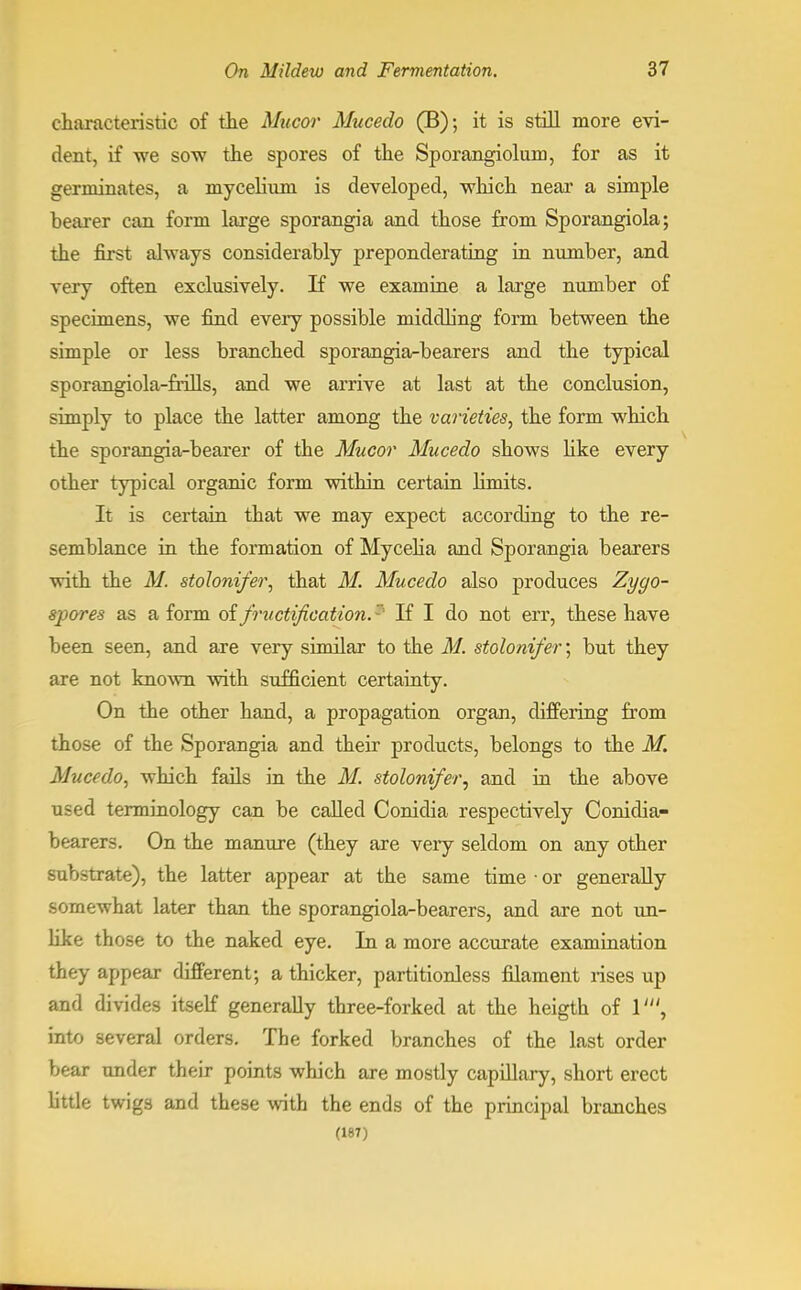 characteristic of the Mucor Mucedo (B); it is still more evi- dent, if we sow the spores of the Sporangiolum, for as it germinates, a mycelium is developed, which near a simple bearer can form large sporangia and those from Sporangiola; the first always considerably preponderating in number, and very often exclusively. If we examine a large number of specimens, we find every possible middling form between the simple or less branched sporangia-bearers and the typical sporangiola-frills, and we arrive at last at the conclusion, simply to place the latter among the varieties, the form which the sporangia-bearer of the Mucor Mucedo shows like every other typical organic form within certain hmits. It is certain that we may expect according to the re- semblance in the formation of Mycelia and Sporangia bearers with the M. stolonifer, that M. Mucedo also produces Zygo- spores as a form of fructification. If I do not err, these have been seen, and are very similar to the M. stolonifer; but they are not known with sufficient certainty. On the other hand, a propagation organ, differing from those of the Sporangia and their products, belongs to the M. Mucedo, which fails in the M. stolonifer, and in the above used terminology can be called Conidia respectively Conidia- bearers. On the manure (they are very seldom on any other substrate), the latter appear at the same time ■ or generally somewhat later than the sporangiola-bearers, and are not un- like those to the naked eye. In a more accurate examination they appear different; a thicker, partitionless filament rises up and divides itself generally three-forked at the heigth of 1', into several orders. The forked branches of the last order bear under their points which are mostly capillary, short erect little twigs and these with the ends of the principal branches (187)