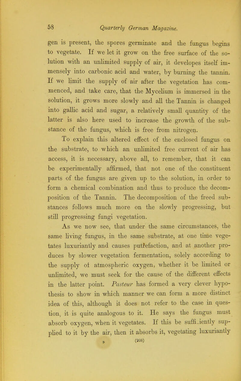 gen is present, the spores germinate and the fungus begins to vegetate. If we let it grow on the free surface of the so- lution with an unlimited supply of air, it developes itself im- mensely into carbonic acid and water, by burning the tannin, If we limit the supply of air after the vegetation has com- menced, and take care, that the Mycelium is immersed in the solution, it grows more slowly and all the Tannin is changed into gallic acid and sugar, a relatively small quantity of the latter is also here used to increase the growth of the sub- stance of the fungus, which is free from nitrogen. To exjilain this altered effect of the enclosed fungus on the substrate, to which an unlimited free current of air has access, it is necessary, above all, to remember, that it can be experimentally affirmed, that not one of the constituent parts of the fungus are given up to the solution, in order to form a chemical combination and thus to produce the decom- position of the Tannin. The decomposition of the freed sub- stances follows much more on the slowly progressing, but still progressing fungi vegetation. As we now see, that under the same circumstances, the same living fungus, in the same substrate, at one time vege- tates luxuriantly and causes putrefaction, and at another pro- duces by slower vegetation fermentation, solely according to the supply of atmospheric oxygen, whether it be limited or unlimited, we must seek for the cause of the different effects in the latter point. Pasteur has formed a very clever hypo- thesis to show in which manner we can form a more distinct idea of this, although it does not refer to the case in ques- tion, it is quite analogous to it. He says the fungus must absorb oxygen, when it vegetates. If this be suffLiently sup- plied to it by the air, then it absorbs it, vegetating luxuriantly , (208)