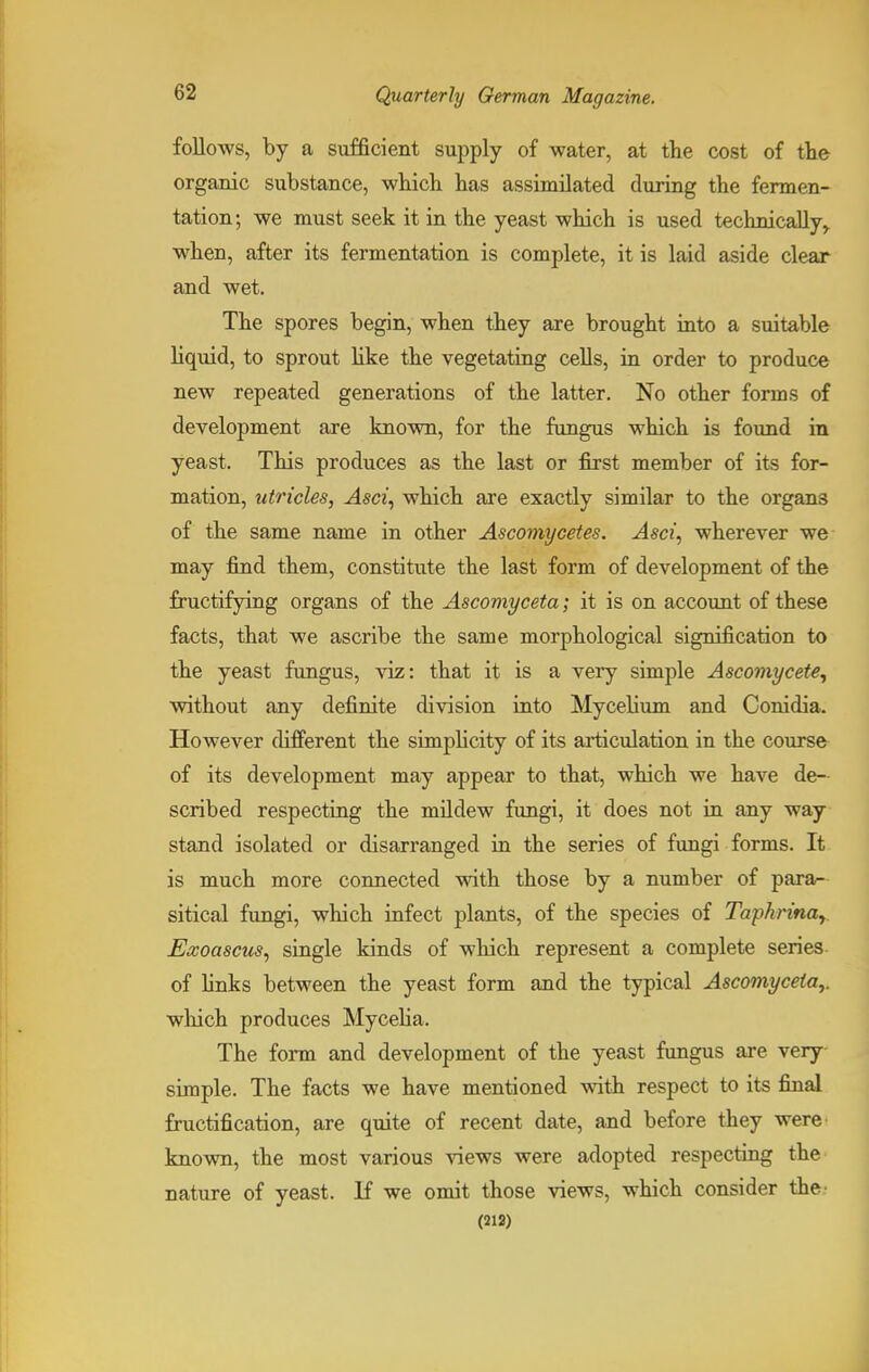 follows, by a sufficient supply of water, at the cost of the organic substance, which has assimilated during the fermen- tation; we must seek it in the yeast which is used technically, when, after its fermentation is complete, it is laid aside clear and wet. The spores begin, when they are brought into a suitable liquid, to sprout like the vegetating cells, in order to produce new repeated generations of the latter. No other forms of development are known, for the fungus which is found in yeast. This produces as the last or first member of its for- mation, utricles, Asci, which are exactly similar to the organs of the same name in other Ascomycetes. Asci, wherever we may find them, constitute the last form of development of the fructifying organs of the Ascomyceta; it is on account of these facts, that we ascribe the same morphological signification to the yeast fungus, viz: that it is a very simple Ascomycete, without any definite division into Mycelium and Conidia. HoAvever different the simplicity of its articulation in the course of its development may appear to that, which we have de- scribed respecting the mildew fungi, it does not in any way stand isolated or disarranged in the series of fungi forms. It is much more connected with those by a number of para- sitical fungi, which infect plants, of the species of Tapkrina,. Exoascus, single kinds of which represent a complete series of finks between the yeast form and the typical Ascomyceta,. which produces Mycelia. The form and development of the yeast fungus are very simple. The facts we have mentioned with respect to its final fructification, are quite of recent date, and before they were known, the most various views were adopted respecting the nature of yeast. If we omit those views, which consider the (212)