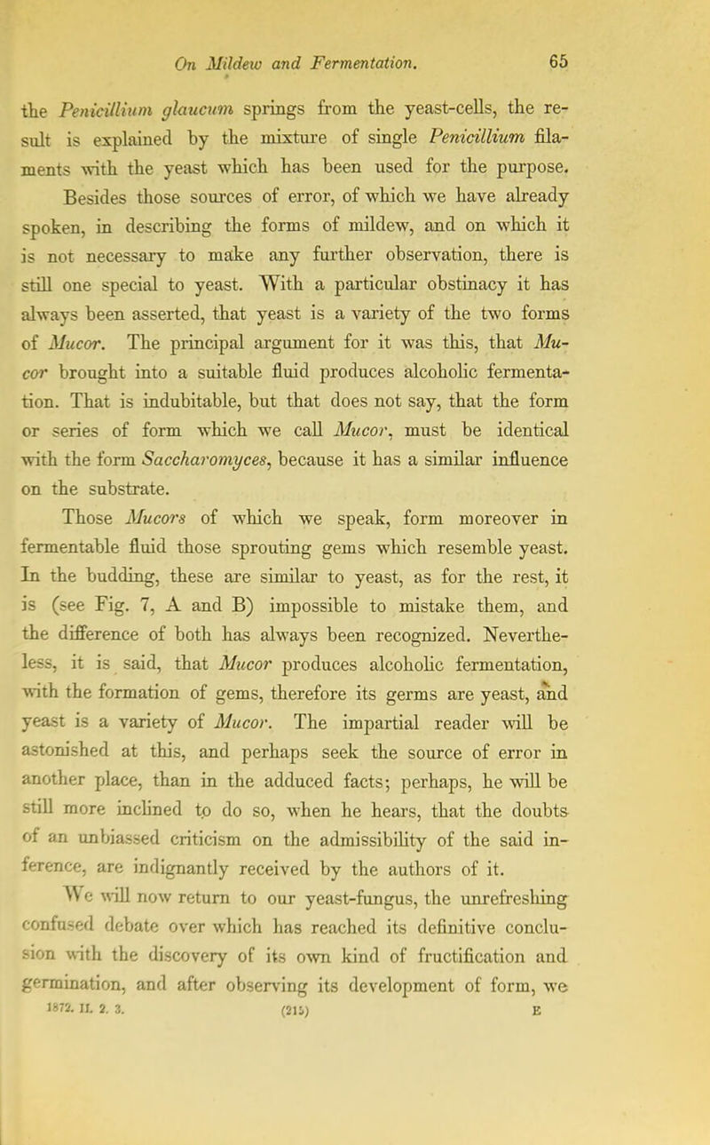 the Penicilliam glaucum springs from the yeast-cells, the re- sult is explained by the mixture of single Penicillium fila- ments with the yeast which has been used for the purpose. Besides those sources of error, of which we have already spoken, in describing the forms of mildew, and on which it is not necessary to make any further observation, there is still one special to yeast. With a particular obstinacy it has always been asserted, that yeast is a variety of the two forms of Mucor. The principal argument for it was this, that Mu- cor brought into a suitable fluid produces alcoholic fermenta- tion. That is indubitable, but that does not say, that the form or series of form which we call Mucor. must be identical with the form Saccharomyces, because it has a similar influence on the substrate. Those Mucors of which we speak, form moreover in fermentable fluid those sprouting gems which resemble yeast. In the budding, these are similar to yeast, as for the rest, it is (see Fig. 7, A and B) impossible to mistake them, and the difference of both has always been recognized. Neverthe- less, it is said, that Mucor produces alcoholic fermentation, with the formation of gems, therefore its germs are yeast, and yeast is a variety of Mucor. The impartial reader will be astonished at this, and perhaps seek the source of error in another place, than in the adduced facts; perhaps, he will be still more inclined to do so, when he hears, that the doubts of an unbiassed criticism on the admissibility of the said in- ference, are indignantly received by the authors of it. A\ e will now return to our yeast-fungus, the unrefreshing confused debate over which has reached its definitive conclu- sion with the discovery of its own kind of fructification and germination, and after observing its development of form, we 1872. II. 2. 3. (21 i) E