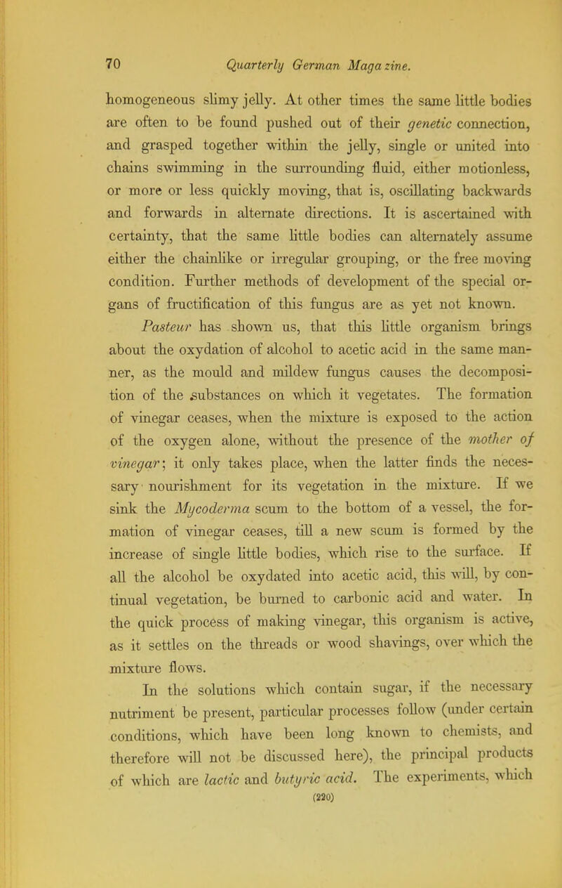 homogeneous slimy jelly. At other times the same little bodies are often to be found pushed out of their genetic connection, and grasped together within the jelly, single or united into chains swimming in the surrounding fluid, either motionless, or more or less quickly moving, that is, oscillating backwards and forwards in alternate directions. It is ascertained with certainty, that the same little bodies can alternately assume either the chainlike or irregular grouping, or the free moving condition. Further methods of development of the special or- gans of fructification of this fungus are as yet not known. Pasteur has shown us, that this little organism brings about the oxydation of alcohol to acetic acid in the same man- ner, as the mould and mildew fungus causes the decomposi- tion of the substances on which it vegetates. The formation of vinegar ceases, when the mixture is exposed to the action of the oxygen alone, without the presence of the mother of vinegar; it only takes place, when the latter finds the neces- sary nourishment for its vegetation in the mixture. If we sink the Mycoderma scum to the bottom of a vessel, the for- mation of vinegar ceases, till a new scum is formed by the increase of single little bodies, which rise to the surface. If all the alcohol be oxydated into acetic acid, this will, by con- tinual vegetation, be burned to carbonic acid and water. In the quick process of making vinegar, this organism is active, as it settles on the threads or wood shavings, over which the mixture flows. In the solutions which contain sugar, if the necessary nutriment be present, particular processes follow (under certain conditions, which have been long known to chemists, and therefore will not be discussed here), the principal products of which are lactic and butyric acid. The experiments, which (220)