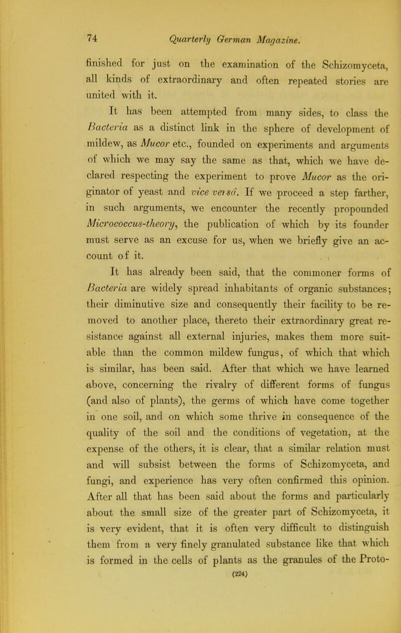 finished for just on the examination of the Schizomyceta, all kinds of extraordinary and often repeated stories are united with it. It has been attempted from many sides, to class the Bacteria as a distinct link in the sphere of development of mildew, as Mucor etc., founded on experiments and arguments of which we may say the same as that, which we have de- clared respecting the experiment to prove Mucor as the ori- ginator of yeast and vice vetsd. If we proceed a step farther, in such arguments, we encounter the recently propounded Micrococcus-theory, the publication of which by its founder must serve as an excuse for us, when we briefly give an ac- count of it. It has already been said, that the commoner forms of Bacteria are widely spread inhabitants of organic substances; their diminutive size and consequently their facility to be re- moved to another place, thereto their extraordinary great re- sistance against all external injuries, makes them more suit- able than the common mildew fungus, of which that which is similar, has been said. After that which we have learned above, concerning the rivalry of different forms of fungus (and also of plants), the germs of which have come together in one soil, and on which some thrive in consequence of the quality of the soil and the conditions of vegetation, at the expense of the others, it is clear, that a similar relation must and will subsist between the forms of Schizomyceta, and fungi, and experience has very often confirmed this opinion. After all that has been said about the forms and particularly about the small size of the greater part of Schizomyceta, it is very evident, that it is often very difficult to distinguish them from a very finely granulated substance like that which is formed in the cells of plants as the granules of the Proto-