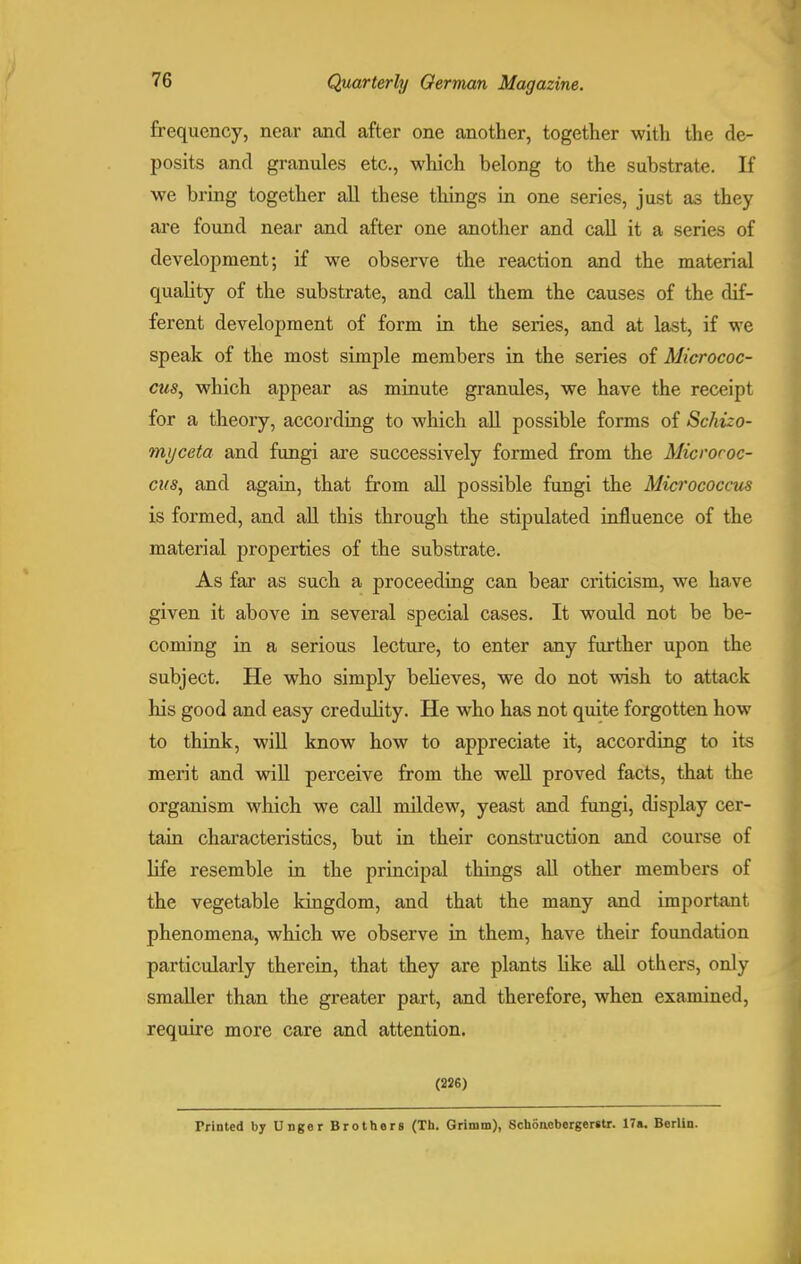 frequency, near and after one another, together with the de- posits and granules etc., which belong to the substrate. If we bring together all these things in one series, just as they are found near and after one another and call it a series of development; if we observe the reaction and the material quality of the substrate, and call them the causes of the dif- ferent development of form in the series, and at last, if we speak of the most simple members in the series of Micrococ- cus, which appear as minute granules, we have the receipt for a theory, according to which all possible forms of Schuo- myceta and fungi are successively formed from the Micrococ- cus, and again, that from all possible fungi the Micrococcus is formed, and all this through the stipulated influence of the material properties of the substrate. As far as such a proceeding can bear criticism, we have given it above in several special cases. It would not be be- coming in a serious lecture, to enter any further upon the subject. He who simply believes, we do not wish to attack his good and easy credulity. He who has not quite forgotten how to think, will know how to appreciate it, according to its merit and will perceive from the well proved facts, that the organism which we call mildew, yeast and fungi, display cer- tain characteristics, but in their construction and course of life resemble in the principal things all other members of the vegetable kingdom, and that the many and important phenomena, which we observe in them, have their foundation particularly therein, that they are plants like all others, only smaller than the greater part, and therefore, when examined, require more care and attention. (226) Trinted by Unger Brothers (Th. Grimm), Schoacbergerstr. 17a. Berlin.