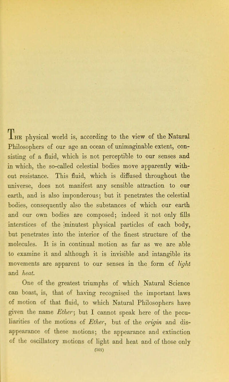 The physical world is, according to the view of the Natural Philosophers of our age an ocean of unimaginable extent, con- sisting of a fluid, which is not perceptible to our senses and in which, the so-called celestial bodies move apparently with- out resistance. This fluid, which is diffused throughout the universe, does not manifest any sensible attraction to our earth, and is also imponderous; but it penetrates the celestial bodies, consequently also the substances of which our earth and our own bodies are composed; indeed it not only fills interstices of the minutest physical particles of each body, but penetrates into the interior of the finest structure of the molecules. It is in continual motion as far as we are able to examine it and although it is invisible and intangible its movements are apparent to our senses in the form of light and heat. One of the greatest triumphs of which Natural Science can boast, is, that of having recognised the important laws of motion of that fluid, to which Natural Philosophers have given the name Ether; but I cannot speak here of the pecu- liarities of the motions of Ether, but of the origin and dis- appearance of these motions; the appearance and extinction of the oscillatory motions of light and heat and of those only