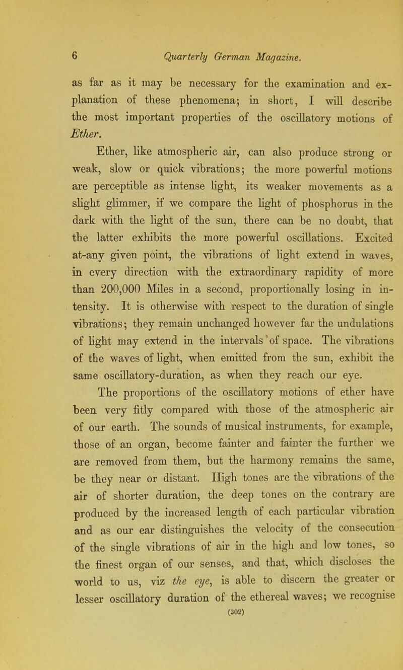 as far as it may be necessary for the examination and ex- planation of these phenomena; in short, I will describe the most important properties of the oscillatory motions of Ether. Ether, like atmospheric air, can also produce strong or weak, slow or quick vibrations; the more powerful motions are perceptible as intense light, its weaker movements as a slight glimmer, if we compare the light of phosphorus in the dark with the light of the sun, there can be no doubt, that the latter exhibits the more powerful oscillations. Excited at-any given point, the vibrations of light extend in waves, in every direction with the extraordinary rapidity of more than 200,000 Miles in a second, proportionally losing in in- tensity. It is otherwise with respect to the duration of single vibrations; they remain unchanged however far the undulations of light may extend in the intervals'of space. The vibrations of the waves of light, when emitted from the sun, exhibit the same oscillatory-duration, as when they reach our eye. The proportions of the oscillatory motions of ether have been very fitly compared with those of the atmospheric air of our earth. The sounds of musical instruments, for example, those of an organ, become fainter and fainter the further we are removed from them, but the harmony remains the same, be they near or distant. High tones are the vibrations of the air of shorter duration, the deep tones on the contrary are produced by the increased length of each particular vibration and as our ear distinguishes the velocity of the consecution of the single vibrations of air in the high and low tones, so the finest organ of our senses, and that, which discloses the world to us, viz the eye, is able to discern the greater or lesser oscillatory duration of the ethereal waves; we recognise