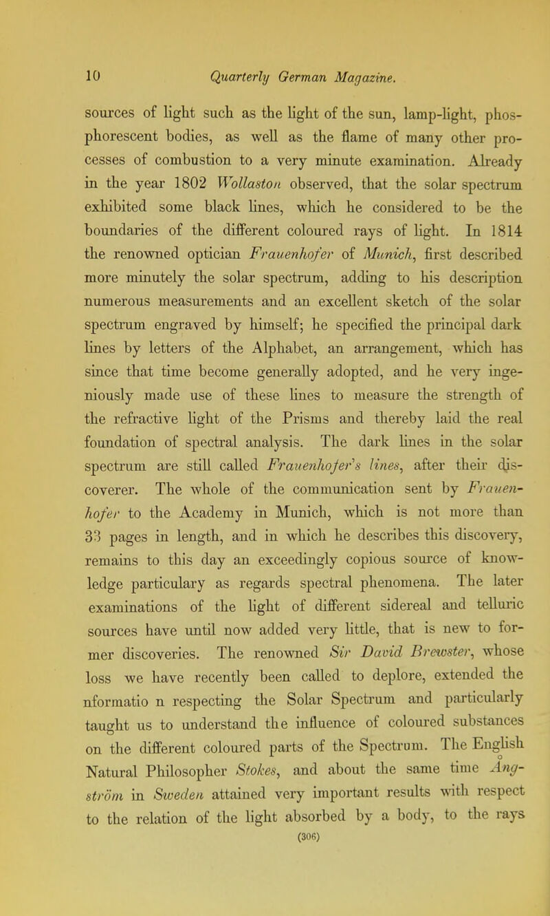 sources of light such as the light of the sun, lamp-light, phos- phorescent bodies, as well as the flame of many other pro- cesses of combustion to a very minute examination. Already in the year 1802 WoUaston observed, that the solar spectrum exhibited some black lines, which he considered to be the boundaries of the different coloured rays of light. In 1814 the renowned optician Frauenhofer of Munich, first described more minutely the solar spectrum, adding to his description numerous measurements and an excellent sketch of the solar spectrum engraved by himself; he specified the principal dark lines by letters of the Alphabet, an arrangement, which has since that time become generally adopted, and he very inge- niously made use of these fines to measure the strength of the refractive light of the Prisms and thereby laid the real foundation of spectral analysis. The dark fines in tfie solar spectrum are still called Frauenhojers lines, after their dis- coverer. The whole of the communication sent by Frauen- hofer to the Academy in Munich, which is not more than 33 pages in length, and in which he describes this discovery, remains to this day an exceedingly copious source of know- ledge particulary as regards spectral phenomena. The later examinations of the fight of different sidereal and telluric sources have until now added very little, that is new to for- mer discoveries. The renowned Sir David Brewster, whose loss we have recently been called to deplore, extended the nformatio n respecting the Solar Spectrum and particidarly taught us to understand the influence of coloured substances on the different coloured parts of the Spectrum. The English Natural Philosopher Stokes, and about the same time Ang- strom in Sweden attained very important results with respect to the relation of the light absorbed by a body, to the rays