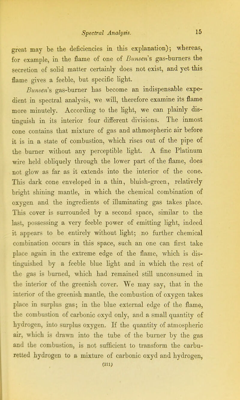 great may be the deficiencies in this explanation); whereas, for example, in the flame of one of Bunsens gas-burners the secretion of solid matter certainly does not exist, and yet this flame gives a feeble, but specific light. Bunsens gas-burner has become an indispensable expe- dient in spectral analysis, we will, therefore examine its flame more minutely. According to the light, we can plainly dis- tineuish in its interior four different divisions. The inmost cone contains that mixture of gas and athmospheric air before it is in a state of combustion, which rises out of the pipe of the burner without any perceptible light. A fine Platinum wire held obliquely through the lower part of the flame, does not glow as far as it extends into the interior of the cone. This dark cone enveloped in a thin, bluish-green, relatively bright shining mantle, in which the chemical combination of oxygen and the ingredients of illuminating gas takes place. This cover is surrounded by a second space, similar to the last, possessing a very feeble power of emitting light, indeed it appears to be entirely without light; no further chemical combination occurs in this space, such an one can first take place again in the extreme edge of the flame, which is dis- tinguished by a feeble blue fight and in which the rest of the gas is burned, which had remained still unconsumed in the interior of the greenish cover. We may say, that in the interior of the greenish mantle, the combustion of oxygen takes place in surplus gas; in the blue external edge of the flame, the combustion of carbonic oxyd only, and a small quantity of hydrogen, into surplus oxygen. If the quantity of atmospheric air, which is drawn into the tube of the burner by the gas and the combustion, is not sufficient to transform the carbu- retted hydrogen to a mixture of carbonic oxyd and hydrogen, (311)