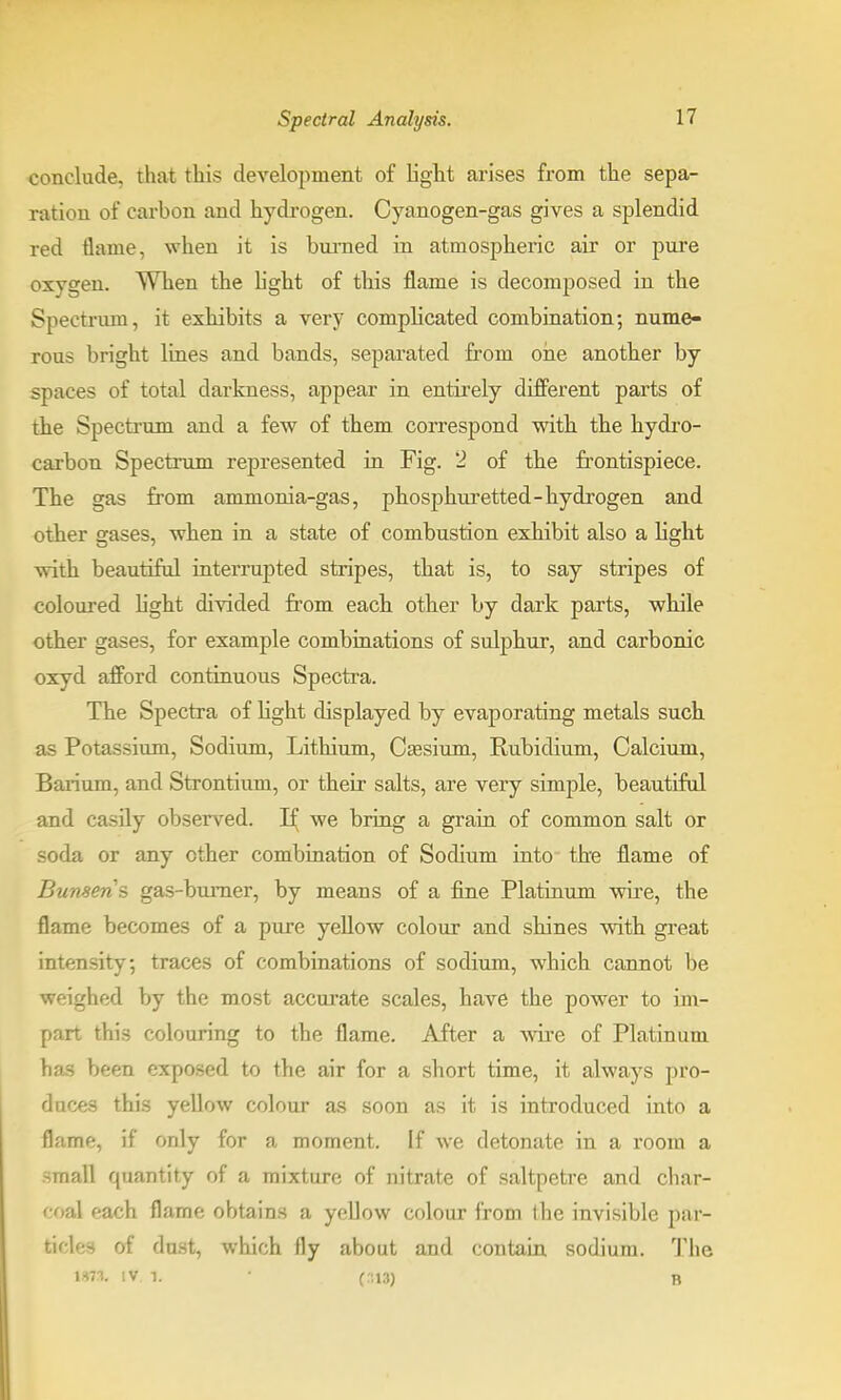 conclude, that this development of light arises from the sepa- ration of carbon and hydrogen. Cyanogen-gas gives a splendid red tlame, when it is burned in atmospheric air or pure oxygen. When the light of this flame is decomposed in the Spectrum, it exhibits a very complicated combination; nume- rous bright lines and bands, separated from one another by spaces of total darkness, appear in entirely different parts of the Spectrum and a few of them correspond with the hydro- carbon Spectrum represented in Fig. 2 of the frontispiece. The gas from ammonia-gas, phosphuretted-hydrogen and other gases, when in a state of combustion exhibit also a light with beautiful interrupted stripes, that is, to say stripes of coloured light divided from each other by dark parts, while other gases, for example combinations of sulphur, and carbonic oxyd afford continuous Spectra. The Spectra of light displayed by evaporating metals such as Potassium, Sodium, Lithium, Caesium, Rubidium, Calcium, Barium, and Strontium, or their salts, are very simple, beautiful and easily observed. H; we bring a grain of common salt or soda or any other combination of Sodium into the flame of Bunsens gas-burner, by means of a fine Platinum wire, the flame becomes of a pure yellow colour and shines with great intensity; traces of combinations of sodium, which cannot be weighed by the most accurate scales, have the power to im- part this colouring to the flame. After a wire of Platinum has been exposed to the air for a short time, it always pro- duces this yellow colour as soon as it is introduced into a flame, if only for a moment. If we detonate in a room a small quantity of a mixture of nitrate of saltpetre and char- coal each flame obtains a yellow colour from the invisible par- ticles of dust, which fly about and contain sodium. The VUt* IV 1. • (.113) b