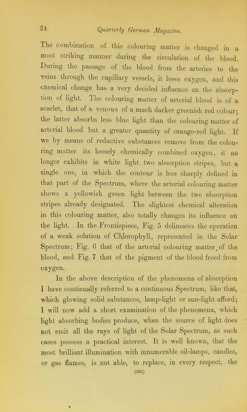 The combination of tins colouring matter is changed in a most striking manner during the circulation of the blood. During the passage of the blood from the arteries to the veins through the capillary vessels, it loses oxygen, and this chemical change has a very decided influence on the absorp- tion of light. The colouring matter of arterial blood is of a scarlet, that of a venous of a much darker greenish red colour; the latter absorbs less blue light than the colouring matter of arterial blood but a greater quantity of orange-red light. If we by means of reductive substances remove from the colou- ring matter its loosely chemically combined oxygen, it no longer exhibits in white light two absorption stripes, but a single one, in which the contour is less sharply defined in that part of the Spectrum, where the arterial colouring matter shows a yellowish green light between the two absorption stripes already designated. The slightest chemical alteration in this colouring matter, also totally changes its influence on the light. In the Frontispiece, Fig. 5 delineates the operation of a weak solution of Chlorophyll, represented in the Solar Spectrum; Fig. 6 that of the arterial colouring matter.of the blood, and Fig. 7 that of the pigment of the blood freed from oxygen. In the above description of the phenomena of absorption I have continually referred to a continuous Spectrum, like that, which glowing sokcl substances, lamp-light or sun-light afford; I will now add a short examination of the phenomena, which light absorbing bodies produce, when the source of light does not emit all the rays of Hght of the Solar Spectrum, as such cases possess a practical interest. It is well known, that the most brilliant illumination with innumerable oil-lamps, candles, or gas flames, is not able, to replace, in every respect, the