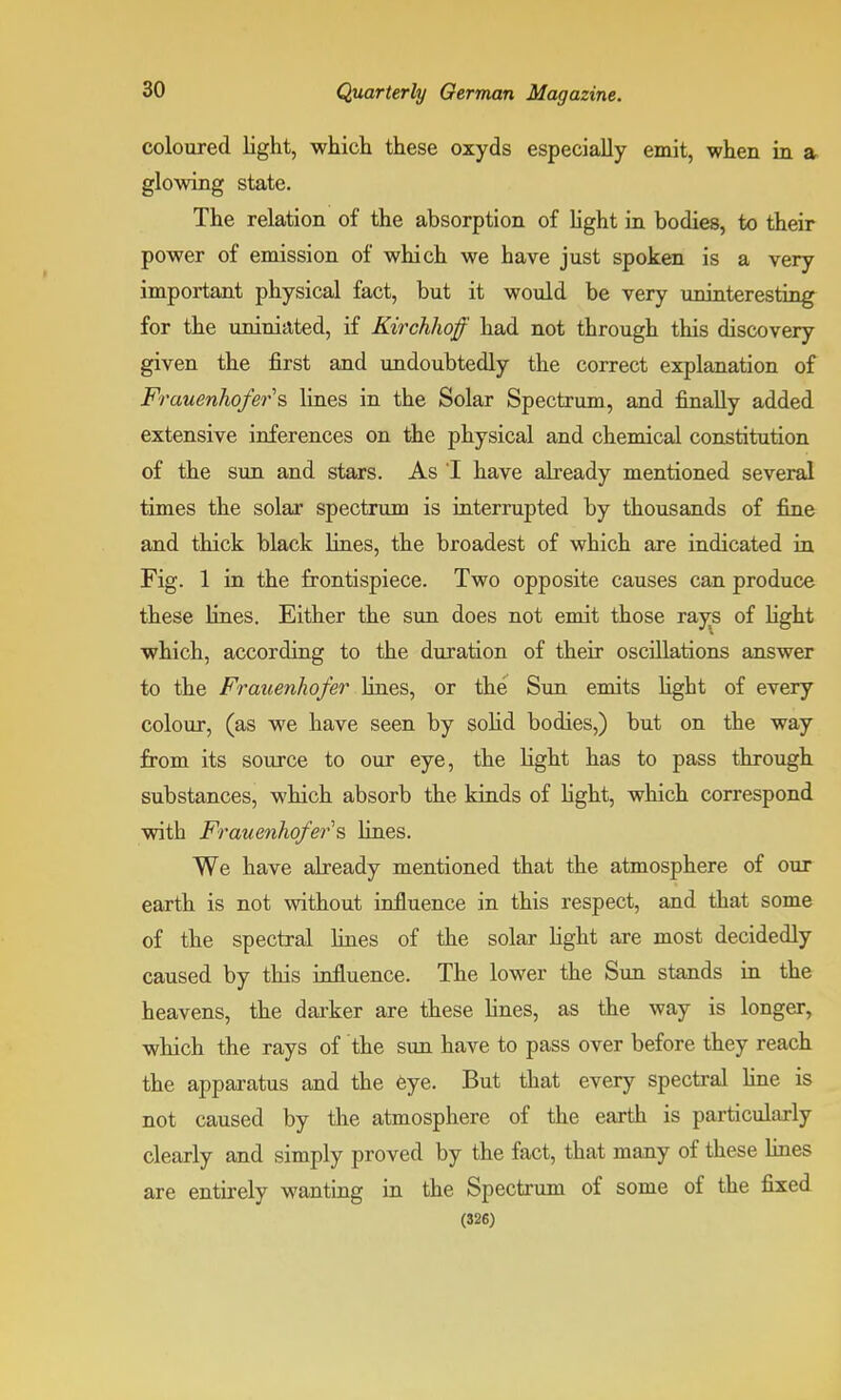 coloured light, which these oxyds especially emit, when in a glowing state. The relation of the absorption of light in bodies, to their power of emission of which we have just spoken is a very important physical fact, but it would be very uninteresting for the uniniated, if Kirchhoff had not through this discovery given the first and undoubtedly the correct explanation of Frauenhofers lines in the Solar Spectrum, and finally added extensive inferences on the physical and chemical constitution of the sun and stars. As I have already mentioned several times the solar spectrum is interrupted by thousands of fine and thick black fines, the broadest of which are indicated in Fig. 1 in the frontispiece. Two opposite causes can produce these lines. Either the sun does not emit those rays of fight which, according to the duration of their oscillations answer to the Frauenhofer lines, or the Sun emits light of every colour, (as we have seen by solid bodies,) but on the way from its source to our eye, the light has to pass through substances, which absorb the kinds of fight, which correspond with Frauenhofer § lines. We have already mentioned that the atmosphere of our earth is not without influence in this respect, and that some of the spectral lines of the solar light are most decidedly caused by this influence. The lower the Sun stands in the heavens, the darker are these fines, as the way is longer, which the rays of the sun have to pass over before they reach the apparatus and the eye. But that every spectral line is not caused by the atmosphere of the earth is particularly clearly and simply proved by the fact, that many of these lines are entirely wanting in the Spectrum of some of the fixed (326)