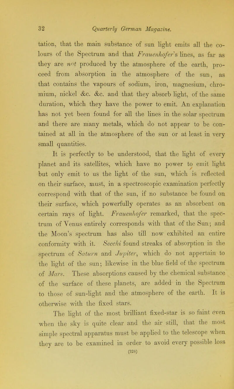 tation, that the main substance of sun light emits all the co- lours of the Spectrum and that Frauenhofers lines, as far as they are not produced by the atmosphere of the earth, pro- ceed from absorption in the atmosphere of the sun, as that contains the vapours of sodium, iron, magnesium, chro- mium, nickel &c. &c. and that they absorb light, of the same duration, which they have the power to emit. An explanation has not yet been found for all the lines in the solar spectrum and there are many metals, which do not appear to be con- tained at all in the atmosphere of the sun or at least in very small quantities. It is perfectly to be understood, that the light of every planet and its satellites, which have no power to emit light but only emit to us the light of the sun, which is reflected on their surface, must, in a spectroscopic examination perfectly correspond with that of the sun, if no substance be found on their surface, which powerfully operates as an absorbent on certain rays of light. Frauenhofer remarked, that the spec- trum of Venus entirely corresponds with that of the Sun; and the Moon's spectrum has also till now exhibited an entire conformity with it. Secchi found streaks of absorption in the spectrum of Saturn and Jupiter, which do not appertain to the light of the sun; likewise in the blue field of the spectrum of Mars. These absorptions caused by the chemical substance of the surface of these planets, are added in the Spectrum to those of sun-light and the atmosphere of the earth. It is otherwise with the fixed stars. The lieht of the most brilliant fixed-star is so faint even when the sky is quite clear and the air still, that the most simple spectral apparatus must be applied to the telescope when they are to be examined in order to avoid every possible loss (328)