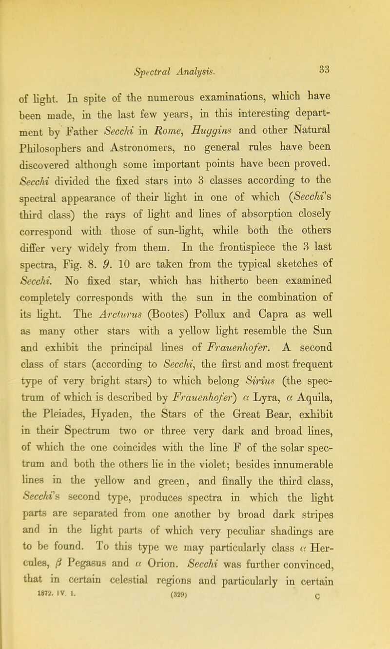 of light. In spite of the numerous examinations, which have been made, in the last few years, in this interesting depart- ment by Father Secchi in Rome, Huggins and other Natural Philosophers and Astronomers, no general rules have been discovered although some important points have been proved. Secchi divided the fixed stars into 3 classes according to the spectral appearance of their light in one of which (Secchi's third class) the rays of light and lines of absorption closely correspond with those of sun-light, while both the others differ very widely from them. In the frontispiece the 3 last spectra, Fig. 8. 9. 10 are taken from the typical sketches of Secchi. No fixed star, which has hitherto been examined completely corresponds with the sun in the combination of its light. The Arcturus (Bootes) Pollux and Capra as well as many other stars with a yellow light resemble the Sun and exhibit the principal lines of Frauenhofer. A second class of stars (according to Secchi, the first and most frequent type of very bright stars) to which belong Sirius (the spec- trum of which is described by Frauenhofer) a Lyra, a Aquila, the Pleiades, Hyaden, the Stars of the Great Bear, exhibit in their Spectrum two or three very dark and broad lines, of which the one coincides with the line F of the solar spec- trum and both the others he in the violet; besides innumerable lines in the yellow and green, and finally the third class, Seech?B second type, produces spectra in which the light parts are separated from one another by broad dark stripes and in the light parts of which very peculiar shadings are to be found. To this type we may particularly class a Her- cules, /? Pegasus and u Orion. Secchi was further convinced, that in certain celestial regions and particularly in certain 1872. IV. L (329) c