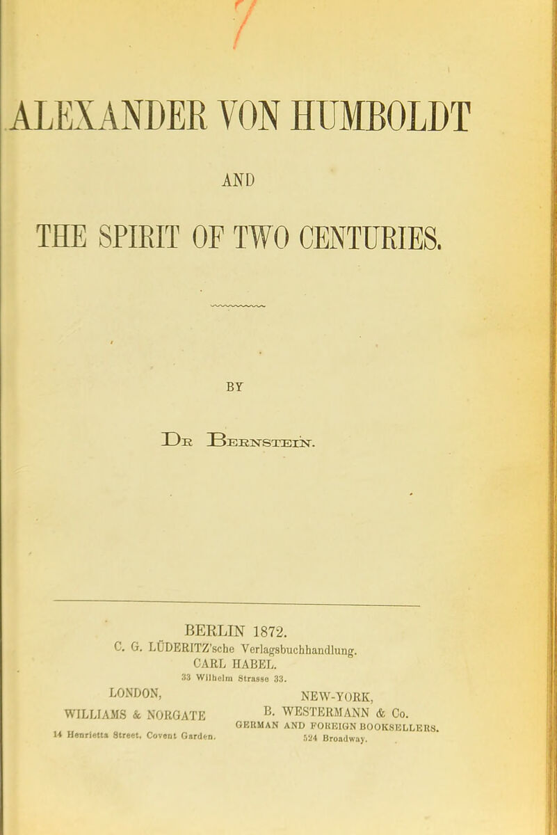 ALEXANDER VON HUMBOLDT AND THE SPIRIT OF TWO CENTURIES. Br BEELIN 1872. C. G. LiiDERITZ'sche Verlagsbuchhandlung. CARL HABEL. 33 Wllhelm Strasso 33. LONDON, NEW-YORK, WILLL\MS & NORGATE ^- WESTERMANN & Co. GERMAN AND FOKEIGN BOOKSELLERS. U Henrietta Street, Covent Garden. ,',24 Broadway.