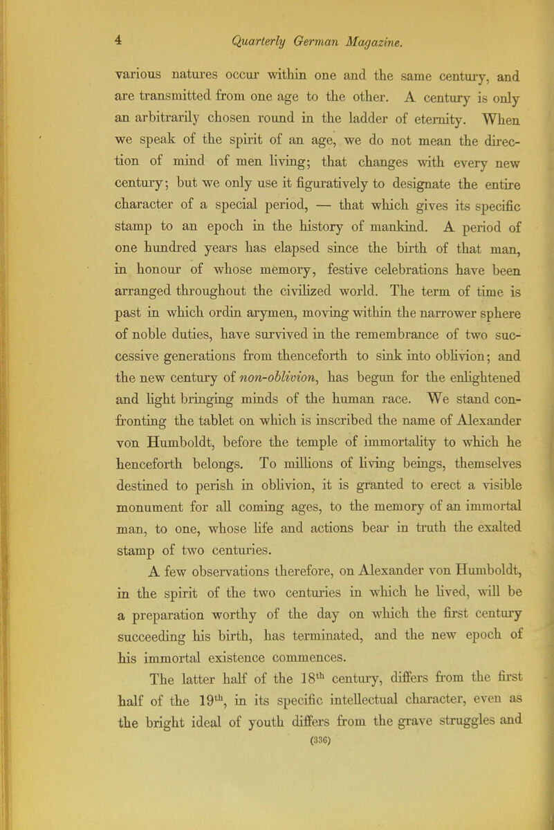various natm-es occui- within one and the same century, and are transmitted from one age to the other. A century is only an arbitrarily chosen round in the ladder of eternity. When we speak of the spirit of an age, we do not mean the direc- tion of mind of men living; that changes with every new century; but we only use it figuratively to designate the entire character of a special period, — that which gives its specific stamp to an epoch in the history of mankind. A period of one hundred years has elapsed since the birth of that man, in honour of whose memory, festive celebrations have been arranged throughout the civilized world. The term of time is past iu which ordin arymen, moving within the narrower sphere of noble duties, have survived ia the remembrance of two suc- cessive generations from thenceforth to siok iuto obhvion; and the new century of non-ohlivion^ has begun for the enlightened and light bringing minds of the human race. We stand con- fronting the tablet on which is inscribed the name of Alexander von Humboldt, before the temple of immortality to which he henceforth belongs. To millions of Hving beings, themselves destined to perish in oblivion, it is granted to erect a visible monument for aU coming ages, to the memory of an immortal man, to one, whose Hfe and actions bear in truth the exalted stamp of two centuries. A few observations therefore, on Alexander von Humboldt, in the spirit of the two centuries in which he lived, will be a preparation worthy of the day on which the first century succeeding his birth, has terminated, and the new epoch of his immortal existence commences. The latter half of the 18 century, differs from the fii-st half of the in its specific intellectual character, even as the bright ideal of youth differs from the grave struggles and (336)