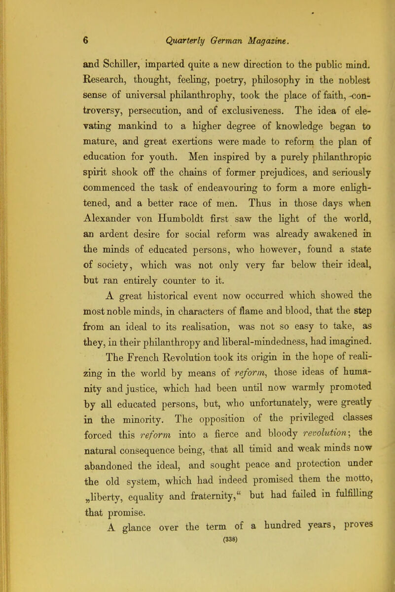 and Schiller, imparted quite a new direction to the public mind. Research, thought, feeling, poetry, philosophy in the noblest sense of universal philanthrophy, took the place of faith, -con- troversy, persecution, and of exclusiveness. The idea of ele- vating mankind to a higher degree of knowledge began to mature, and great exertions were made to reform the plan of education for youth. Men inspired by a purely philanthropic spirit shook off the chains of former prejudices, and seriously commenced the task of endeavouring to form a more enligh- tened, and a better race of men. Thus in those days when Alexander von Humboldt first saw the light of the world, an ardent desire for social reform was already awakened in the minds of educated persons, who however, found a state of society, which was not only very far below their ideal, but ran entirely counter to it. A great historical event now occurred which showed the most noble minds, in characters of flame and blood, that the step from an ideal to its realisation, was not so easy to take, as they, in their philanthropy and liberal-mindedness, had imagined. The French Revolution took its origin in the hope of reali- zing in the world by means of reform, those ideas of huma- nity and justice, which had been until now warmly promoted by all educated persons, but, who unfortunately, were greatly in the minority. The opposition of the privileged classes forced this reform into a fierce and bloody revolution; the natural consequence being, that all timid and weak minds now abandoned the ideal, and sought peace and protection under the old system, which had indeed promised them the motto, ^liberty, equality and fraternity, but had failed in fulfilling that promise. A glance over the term of a hundred years, proves (338)