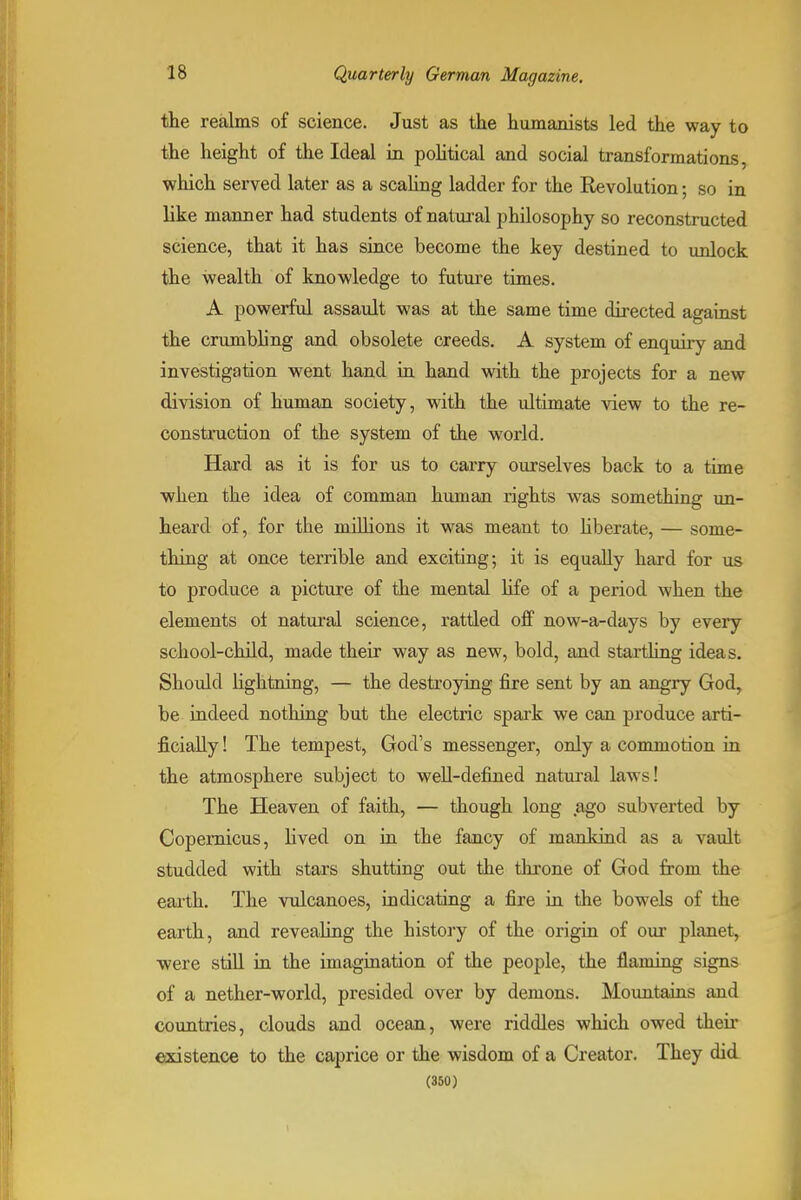 the realms of science. Just as the humanists led the way to the height of the Ideal in pohtical and social transformations, which served later as a scaling ladder for the Revolution; so in like manner had students of natural philosophy so reconstructed science, that it has since become the key destined to unlock the wealth of knowledge to future times. A powerful assault was at the same time directed against the crumbling and obsolete creeds. A system of enquiry and investigation went hand in hand with the projects for a new division of human society, with the ultimate view to the re- construction of the system of the world. Hard as it is for us to carry ourselves back to a time when the idea of comman human rights was something un- heard of, for the millions it was meant to hberate, — some- thing at once terrible and exciting; it is equally hard for us to produce a picture of the mental Ufe of a period when the elements ol natui'al science, rattled off now-a-days by every school-child, made their way as new, bold, and startUng ideas. Should lightning, — the destroying fire sent by an angry God, be indeed nothing but the electric spark we can produce arti- ficially ! The tempest, God's messenger, only a commotion in the atmosphere subject to well-defined natnral laws! The Heaven of faith, — though long .ago subverted by Copernicus, lived on in the fancy of mankind as a vault studded with stars shutting out the throne of God from the earth. The vulcanoes, mdicating a fire in the bowels of the earth, and revealing the history of the origin of our planet, ■were stiU in the imagination of the people, the flaming signs of a nether-world, presided over by demons. Mountains and countries, clouds and ocean, were riddles which owed their existence to the caprice or the wisdom of a Creator. They did (350)