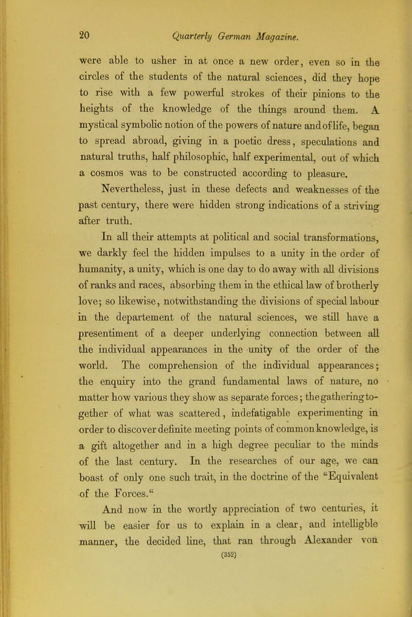 were able to usher in at once a new order, even so in the circles of the students of the natural sciences, did they hope to rise with a few powerful strokes of their pinions to the heights of the knowledge of the things around them. A mystical symbolic notion of the powers of nature and of life, began to spread abroad, giving in a poetic dress, speculations and natural truths, half philosophic, half experimental, out of which a cosmos was to be constructed according to pleasure. Nevertheless, just in these defects and weaknesses of the past century, there were hidden strong indications of a striving after truth. In aU their attempts at poUtical and social transformations, we darkly feel the hidden impulses to a unity in the order of humanity, a unity, which is one day to do away with all divisions of ranks and races, absorbing them in the ethical law of brotherly love; so likewise, notwithstanding the divisions of special labour in the departement of the natural sciences, we stiU. have a presentiment of a deeper underlying connection between all the individual appearances in the unity of the order of the world. The comprehension of the individual appearances; the enquiry into the grand fundamental laws of nature, no matter how various they show as separate forces; the gathering to- gether of what was scattered, indefatigable experimenting in order to discover definite meeting points of common knowledge, is a gift altogether and in a high degree peculiar to the minds of the last centuiy. In the researches of our age, we can boast of only one such trait, in the doctrine of the Equivalent of the Forces. And now in the wortly appreciation of two centuries, it will be easier for us to explain in a clear, and inteUigble manner, the decided line, that ran through Alexander von (352)