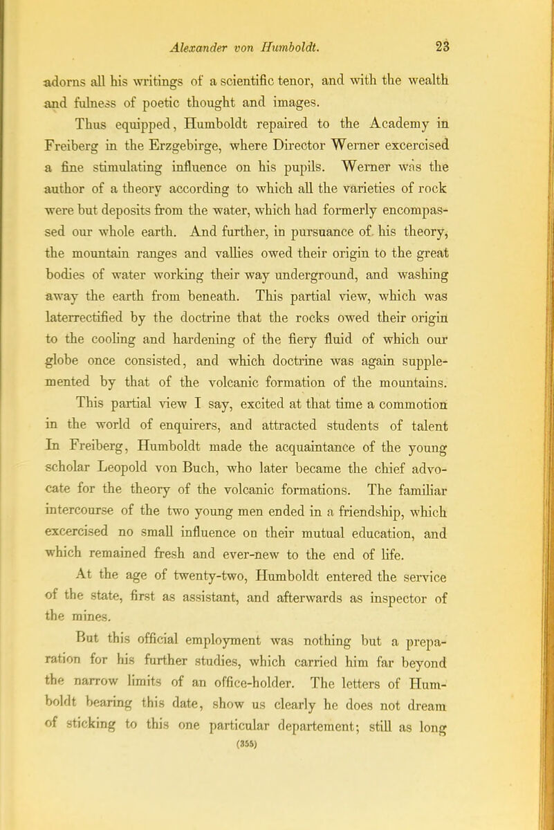 adorns all his writings of a scientific tenor, and with the wealth and fulness of poetic thought and images. Thus equipped, Humboldt repaired to the Academy in Freiberg in the Erzgebirge, where Director Werner excercised a fine stimulating influence on his pupils. Werner was the author of a theory according to which all the varieties of rock were but deposits from the water, which had fonnerly encompas- sed our whole earth. And further, in pursuance of. his theory, the mountain ranges and vallies owed their origin to the great bodies of water working their way underground, and washing away the earth from beneath. This partial view, which was laterrectified by the doctrine that the rocks owed their origin to the cooling and hardening of the fiery fluid of which our globe once consisted, and which doctrine was again supple- mented by that of the volcanic formation of the mountains. This partial view I say, excited at that time a commotion in the world of enquirers, and attracted students of talent In Freiberg, Humboldt made the acquaintance of the young scholar Leopold von Buch, who later became the chief advo- cate for the theory of the volcanic formations. The familiar intercourse of the two young men ended in a. friendship, which excercised no small influence on their mutual education, and which remained fresh and ever-new to the end of life. At the age of twenty-two, Humboldt entered the service of the state, first as assistant, and afterwards as inspector of the mines. But this official employment was nothing but a prepa- ration for his further studies, which carried him far beyond the narrow limits of an office-holder. The letters of Hum- boldt bearing this date, show us clearly he does not dream of sticking to this one particular departement; still as long